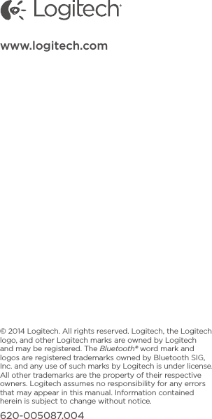 © 2014 Logitech. All rights reserved. Logitech, the Logitech logo, and other Logitech marks are owned by Logitech and may be registered. The Bluetooth® word mark and logos are registered trademarks owned by Bluetooth SIG, Inc. and any use of such marks by Logitech is under license. All other trademarks are the property of their respective owners. Logitech assumes no responsibility for any errors that may appear in this manual. Information contained herein is subject to change without notice.620-005087.004www.logitech.com