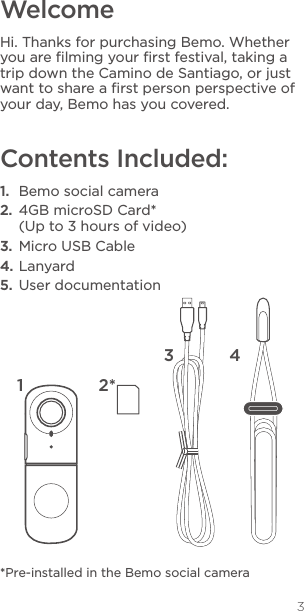 3WelcomeHi. Thanks for purchasing Bemo. Whether you are ﬁlming your ﬁrst festival, taking a trip down the Camino de Santiago, or just want to share a ﬁrst person perspective of your day, Bemo has you covered. Contents Included:1.  Bemo social camera2.  4GB microSD Card* (Up to 3 hours of video)3.  Micro USB Cable4. Lanyard5.  User documentation*Pre-installed in the Bemo social camera2*3 4