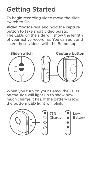 4Getting StartedTo begin recording video move the slide switch to On.Video Mode: Press and hold the capture button to take short video bursts. The LEDs on the side will show the length of your active recording. You can edit and share these videos with the Bemo app.When you turn on your Bemo, the LEDs on the side will light up to show how much charge it has. If the battery is low, the bottom LED light will blink.OFFONSlide switch Capture button75%  ChargeLow Battery