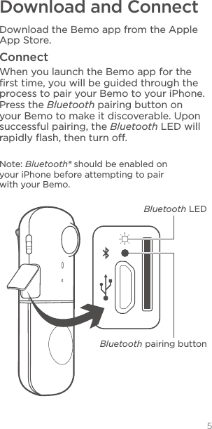 5Download and ConnectDownload the Bemo app from the Apple App Store. ConnectWhen you launch the Bemo app for the ﬁrst time, you will be guided through the process to pair your Bemo to your iPhone. Press the Bluetooth pairing button on your Bemo to make it discoverable. Upon successful pairing, the Bluetooth LED will rapidly ﬂash, then turn o.Note: Bluetooth® should be enabled on your iPhone before attempting to pair with your Bemo.Bluetooth LEDBluetooth pairing button