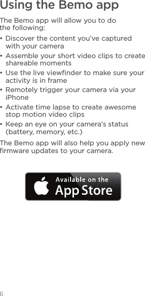 6Using the Bemo appThe Bemo app will allow you to do the following:• Discover the content you’ve captured with your camera• Assemble your short video clips to create shareable moments• Use the live viewﬁnder to make sure your activity is in frame• Remotely trigger your camera via your iPhone• Activate time lapse to create awesome stop motion video clips• Keep an eye on your camera’s status (battery, memory, etc.)The Bemo app will also help you apply new ﬁrmware updates to your camera.