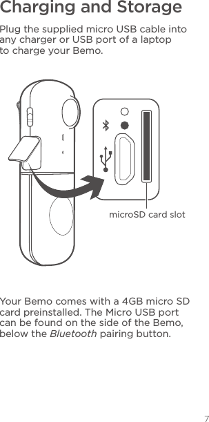 7Charging and StoragePlug the supplied micro USB cable into any charger or USB port of a laptop to charge your Bemo.Your Bemo comes with a 4GB micro SD card preinstalled. The Micro USB port can be found on the side of the Bemo, below the Bluetooth pairing button.microSD card slot