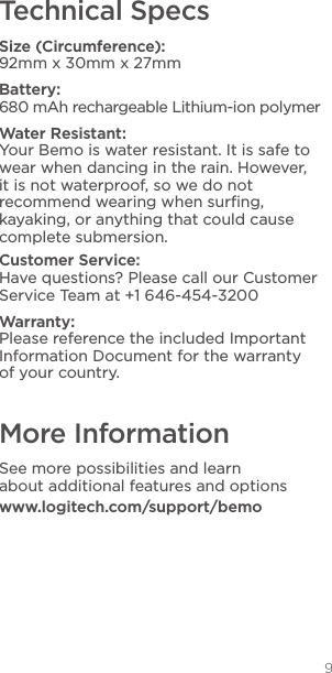 9Technical SpecsSize (Circumference):  92mm x 30mm x 27mmBattery:  680 mAh rechargeable Lithium-ion polymerWater Resistant:  Your Bemo is water resistant. It is safe to wear when dancing in the rain. However, it is not waterproof, so we do not recommend wearing when surﬁng, kayaking, or anything that could cause complete submersion.Customer Service: Have questions? Please call our Customer Service Team at +1 646-454-3200Warranty: Please reference the included Important Information Document for the warranty of your country.More InformationSee more possibilities and learn  about additional features and optionswww.logitech.com/support/bemo