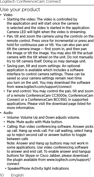 Logitech ConferenceCam Connect10  EnglishUse your product•  Video•  Starting the video: The video is controlled by the application and will start once the camera is selected and the video is started in the application. Camera LED will light when the video is streaming.•  Pan, tilt and zoom the camera using the controls on the remote control. Press once for incremental or press and hold for continuous pan or tilt. You can also pan and tilt the camera image -- ﬁrst zoom in, and then pan the image or tilt the image. You may also tilt the actual camera with the tilt wheel on the unit. Do not manually try to tilt camera itself. Doing so may damage unit.•  Saving pan, tilt and zoom settings: An optional application is available which includes a software interface to control camera settings. These can be saved so your camera settings remain next time you turn on the unit. You may download the software from www.logitech.com/support/connect•  Far end control: You may control the pan, tilt and zoom of a remote ConferenceCam CC3000e, ConferenceCam Connect or a ConferenceCam BCC950, in supported applications. Please visit the download page listed for more information.•  Audio•  Volume: Volume Up and Down adjusts volume.•  Mute: Mute audio with Mute button.•  Calling: Run video conferencing software. Answer picks up call. Hang up ends call. For call waiting, select hang up to reject second call or answer button to toggle between calls Note: Answer and Hang up buttons may not work in some applications. Use video conferencing software to answer and end call. To enable answer and hangup buttons for Skype or Cisco Jabber, please download the plugin available from www.logitech.com/support/connect• SpeakerPhone Activity light indications