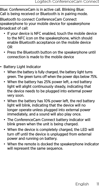 Logitech ConferenceCam ConnectEnglish  11Blue: ConferenceCam is in active call. Blinking Blue: Call is being received or Bluetooth is in pairing mode. Bluetooth to connect ConferenceCam Connect speakerphone to your mobile device for speakerphone broadcast of call:•  If your device is NFC enabled, touch the mobile device to the NFC icon on the speakerphone, which should enable Bluetooth acceptance on the mobile device  OR•  Press the Bluetooth button on the speakerphone until connection is made to the mobile device •  Battery Light Indicator•  When the battery is fully charged, the battery light turns green. The green turns o when the power dips below 75%.•  When the battery has 25% power left, a red battery light will alight continuously steady, indicating that the device needs to be plugged into external power very soon.•  When the battery has 10% power left, the red battery light will blink, indicating that the device will no longer operate unless plugged into external power immediately, and a sound will also play once.•  The ConferenceCam Connect battery indicator will blink green when the unit is being charged.•  When the device is completely charged, the LED will turn o until the device is unplugged from external power and running on battery.  •  When the remote is docked the speakerphone indicator will represent the same sequence. 