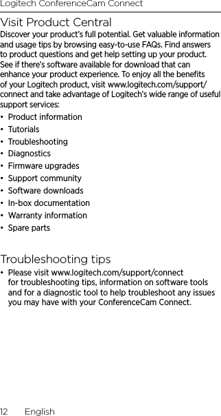 Logitech ConferenceCam Connect12  EnglishVisit Product CentralDiscover your product’s full potential. Get valuable information and usage tips by browsing easy-to-use FAQs. Find answers to product questions and get help setting up your product. See if there’s software available for download that can enhance your product experience. To enjoy all the beneﬁts of your Logitech product, visit www.logitech.com/support/connect and take advantage of Logitech’s wide range of useful support services:•  Product information•  Tutorials•  Troubleshooting •  Diagnostics•  Firmware upgrades•  Support community•  Software downloads•  In-box documentation •  Warranty information•  Spare parts Troubleshooting tips•  Please visit www.logitech.com/support/connect for troubleshooting tips, information on software tools and for a diagnostic tool to help troubleshoot any issues you may have with your ConferenceCam Connect.