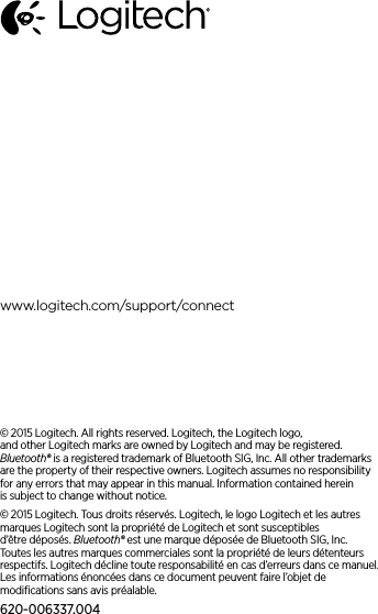 www.logitech.com/support/connect© 2015 Logitech. All rights reserved. Logitech, the Logitech logo, andother Logitech marks are owned by Logitech andmay be registered. Bluetooth®isaregistered trademark of Bluetooth SIG, Inc. All other trademarks are theproperty of theirrespective owners. Logitech assumes no responsibility for any errors that may appear in this manual. Informationcontained herein issubject to change without notice.© 2015 Logitech. Tous droits réservés. Logitech, le logo Logitech et lesautres marques Logitech sont la propriété deLogitech et sont susceptibles d’être déposés. Bluetooth® est une marque déposée deBluetooth SIG,Inc. Touteslesautres marques commerciales sont la propriété de leurs détenteurs respectifs. Logitech décline toute responsabilité en cas d’erreurs dans cemanuel. Les informations énoncéesdans ce document peuvent faire l’objet de modiﬁcations sansavis préalable.620-006337.004