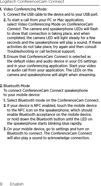 Logitech ConferenceCam Connect8  English1. Video Conferencing Mode:1.  Connect the USB cable to the device and to your USB port. 2. To start a call from your PC or Mac application, select Video Conferencing Mode on ConferenceCam Connect. The camera and speakerphone LEDs will ﬂash to show that connection is taking place, and when completed, the camera LED will light steady for a few seconds and the speakerphone will play a sound. If these activities do not take place, try again and then consult Troubleshooting or call technical support.3. Ensure that ConferenceCam Connect is selected as the default video and audio device in your OS settings and in your conferencing application. Start your video or audio call from your application. The LEDs on the camera and speakerphone will alight when streaming.2. Bluetooth Mode To connect ConferenceCam Connect speakerphone to your mobile device:1. Select Bluetooth mode on the ConferenceCam Connect.2. If your device is NFC enabled, touch the mobile device to the NFC icon on the speakerphone, which should enable Bluetooth acceptance on the mobile device, or hold down the Bluetooth button until the LED on the speakerphone starts blinking blue rapidly. 3. On your mobile device, go to settings and turn on Bluetooth to connect. The ConferenceCam Connect will also play a sound to acknowledge connection.