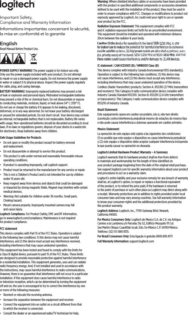 EnglishRead Manual Before Product Use.POWER SUPPLY WARNING! The power supply is for indoor use only. Onlyusethepower supply included with your product. Do not attempt torepair or use adamaged power supply. Do not immerse the power supply in water or subject it to physical abuse. Inspect the power supply regularly forcable, plug, and casing damage.BATTERY WARNING!: Improperly replaced batteries may present a risk ofleak orexplosion and personal injury. Mistreated rechargeable batteries may present arisk of ﬁre or chemical burn. Do not disassemble or expose toconducting materials, moisture, liquid, or heat above 54°C (130°F). Donotuse or charge the battery if itappears to be leaking, discolored, deformed, or in any way abnormal. Do notleave your battery discharged orunused for extended periods. Do not short circuit. Yourdevice may contain an internal, rechargeable battery that is not replaceable. Battery life varies with usage. Non-operational batteries should be discarded according to local laws. If no laws or regulations govern, dispose of your device in awaste bin forelectronics. Keep batteries away from children.Safe Usage Guidelines for Products •  Do not open or modify the product except for battery removal andreplacement. •  Do not disassemble or attempt to service this product. •  This product is safe under normal and reasonably foreseeable misuse operatingconditions. •  If product is operating improperly, call Logitech support. •  Product must be returned to the manufacturer for any service or repair. •  This is not a Children’s Product and is not intended for use by children under14years old. •  Keep magnet away from devices and objects that could be damaged orimpacted by strong magnetic ﬁelds. Magnet may interfere with certain medical devices. •  Warning: Not suitable for children under 36 months. Small parts. Chokinghazard. •  Mount camera properly. Improperly mounted camera may fall andcauseinjury.Logitech Compliance. For Product Safety, EMC and RF information, gotowww.logitech.com/compliance. Maintenance is not required forproductcompliance.FCC statement This device complies with Part 15 of the FCC Rules. Operation is subject to thefollowing two conditions: 1) this device may not cause harmful interference, and2)this device must accept any interference received, including interference thatmay cause undesired operation. This equipment has been tested and found to comply with the limits for aClassB digital device, pursuant to part 15 of the FCC Rules. These limits are designed to provide reasonable protection against harmful interference in a residential installation. This equipment generates, uses and can radiate radio frequency energy. And, if not installed and used in accordance with the instructions, may cause harmful interference to radio communications. However, there is no guarantee that interference will not occur in a particular installation. If this equipment does cause harmful interference toradio ortelevision reception, which can be determined by turning the equipment o and on, the user is encouraged to try to correct the interference by one ormore ofthe following measures:•  Reorient or relocate the receiving antenna.•  Increase the separation between the equipment and receiver.•  Connect the equipment into an outlet on a circuit dierent from that towhich thereceiver is connected. •  Consult the dealer or an experienced radio/TV technician for help.Warning: Where shielded interface cables or accessories have been provided with the product or speciﬁed additional components or accessories elsewhere deﬁned to be used with the installation of the product, they must be used in order to ensure compliance with FCC. Changes or modiﬁcations to product not expressly approved byLogitech, Inc could void your right to use or operate your product by the FCC.Radiation Exposure Statement: This equipment complies with FCC andICradiation exposure limits set forth for an uncontrolled environment. Thisequipment should be installed and operated with minimum distance 20cm between the radiator &amp; your body.Caution: (i) the device for operation in the band 5150 5250 MHz is only forindoor use to reduce the potential for harmful interference to co channel mobile satellite systems; (ii) high power radars are allocated as primary users (i.e. priority users) of the bands 5250 5350 MHz and 5650 5850 MHz and that these radars could cause interference and/or damage to LE LAN devices.IC statement : CAN ICES 003 (B) / NMB 003 Class (B)This device complies with Industry Canada licence exempt RSS standard(s). Operationis subject to the following two conditions: (1) this device may notcause interference, and (2) this device must accept any interference, including interference that may cause undesired operation of the device.Cordless (Radio Transmitter) products: Section A. RSS 310 (27 MHz transmitters andreceivers): This Category II radio communication device complies with Industry Canada Standard RSS 310. Section B. RSS 210 (2.4 GHz transmitters or transceivers): This Category I radio communication device complies with RSS 210 of Industry Canada.Brazil Statement: Este equipamento opera em caráter secundário, isto é, não tem direito áproteção contra interferencia prejudicial mesmo de estações do mesmo tipo e não pode causar interferência a sistemas operando em caráter primário.Mexico Statement:La operación de este equipo está sujeta a las siguientes dos condiciones: (1)esposible que este equipo o dispositivo no cause interferencia perjudicial y(2) este equipo o dispositivo debe aceptar cualquier interferencia incluyendo la que pueda causar su operación no deseada.Logitech Limited Hardware Product Warranty – A SummaryLogitech warrants that its hardware product shall be free from defects in materials and workmanship for the length of time identiﬁed on yourproduct package beginning from the date of the original retail purchase. Seesupport.logitech.com for speciﬁc warranty information about your product and procedures to act on a warranty claim. Logitech’s entire liability and your exclusive remedy for any breach of warranty shall be, at Logitech’s option, to repair or replace a functional equivalent oftheproduct, or to refund the price paid, if the hardware is returned tothepoint of purchase or such other place as Logitech may direct along with a receipt. Warranty protections are in addition to rights provided under local consumer laws and may vary among countries. See full warranty information to know your consumer rights and the additional protections provided by thisproduct warranty. Logitech Address: Logitech, Inc., 7700 Gateway Blvd. Newark, California94560.For Mexico Consumers Only: Logitech de Mexico S.A. de C.V. via Antiguo Camino a la Lumbrera s/n Parcelas 51y 52, Ediﬁcio Mezquite 111 Col. San Martin Obispo Cuautitlán Izcali, Edo. De México C.P. 54769 México. Teléfono:(52)5558618135.For Brazil Consumers Only: Esta ligação é gratuita 0800.891.4173Full Warranty Information: support.logitech.com Important Safety,  Compliance and Warranty InformationInformations importantes concernant la sécurité,  la mise en conformité et la garantieCautCCauCautCautCCautCautCaCautCCCautCauCaCautaaCaCauCautCaaaaCautCauaCauuuutaaution:ioionion:ion:iooonn:on:n::ioonn:nn:n:oonnnn::onionnooon:::onon (i) (i)(i)(i)ii(i)(i)((i)ii))(i)(i)((((i)(i))(i)((i)ii)i)(((i)(i)((()(i)))))())((i)))(())))))the thehthethettthetheththetheththethetthehhehheheethettthhheeethehtheeeeheeeehetheehethettthettheeeedevidedevideviidevidevividevidddedevidevdevevvvvvieviddddevdedevidevieevidedddeviddeviveviddevideviddedevevddddedvddddddddce fce fffce fce fce fce ffce fcececefece ce fceccecece ffce fce fe fefce ffce fce fce fce fcefcfeor oor oororoor orrroooor oooor ooooor oor oor oorrrorroooor ooooooroor oor oroor oooooooooor ooror oor oorooor ooooooooorooooooperaperaperaperaperapeperaperaperaperaeperaerararaperaeraaperaapepeperapperpppeeraerararrrrraperaperaraperapperappeereperperraperaperaperaperappereeraeraperrperaperapppeeepepeeeaaaperapepeeeeperaapeeperpepppeppeaaappaaapetionttionittioiitiotiottiotiontionioioootioonntttiotioooonnnnonnioooononiotioioootoootiottioontn in iniiinnnnnnininnnnnnnininthe thehethethetheththethtthetheheheetthehethheheeeeteebandandanddbandbandbandandbandbbanbbandaandandabaandnnbanbannandanddandbbabanbaandanandndanbanbandandbbbanndbannandbanddbannndbaababbabnddbbbaadbbbbandda 5155155155155515151511515515515515515515515515555155155515151551551551551551551551551551551551551551551551555515515555555555555515515555555550000000000000000000000000000000000000000000000005250525525052502505255250525025025025052505052505250525250525000525525505250552505252552500505000525025500 MHzMHzMHzMH MHz MHzMHzMHMHMHzzMHzMHMHzMHzMHHzMHMHzzMHzMMHzzMzzMHzz z is iss ss isis isis isis isis is  is ssssonlynlyonlyonlyonlyonlyonlyononoonnonnonlllyynlyonononlonnnnlyonllyyonlynlyyonlyononlynonlyyonlyonnnononlyyoonnlyonlyooonnnlynnyy forfoffforffforffoforfooorforffofooooooforfororoooforrrrfofooorfofoforofofoooooooforoooooforoiindondindindiindodindondoindiindondodndondodoindoododoinnndndododododindooooooonndonnddddodooonddooododoodooooddoooddoododdddooooindinddooooor uor uooror uor uorruor uooor uoor uor uoor urrorrruuuor uor uoorruror uor uor uooooororoooror uoor uoroor uoor uuuooouuuoooouuuuuoooruuuuuoor ur use tse ttse tse tse tse tse tsetse tse tse tse tse tse tsese tsese ttetttsese tsese tssese teesese tse tse teseeetse tse tese tsesese teteeessse teeeeseeeeessseessese tetetssseeettseto reo reo reorereoreooooreorererrereeeoreo reooooreo rerroreoreeoreorreeoorereeeoorereeooreeoreoreeeeoreooeeooooeeeeooreeeoreeduceduduceduduceduceduceduceducedduduceceduceduceducedduceducedduceduducecduceuccceeduceducedduceducucducduceceeeedccduceduceduceuceeuceddceduceducdduuduucedduccceceduuuuceuccececeedu thetthhthtthethetthet thethehhehehehhhheetheeeehehhhhetheeee thehheeeehehheeeeeetheeeeheeheeeetheheeeettheeetthheeeethhe potttpotpotpotpotpottt potpotpotpot potpotopotpotttpotppoppppotppootpotpootppopppopopoopopootpotpotppotpottpotppotpotpotppottpppopotpptpot potpotppotpppppototottpppottpoppentientententientientientitententitntientieentieeentienttttentieeentiennnnnnnteenentinennentententeeenteeenentetieeeeneeeeeettteeeeenntttttenntal fal fal fal ffffal fal fal fffal flfal fal ffflflfal ffaaal faaal fal ffal fal fal faal fffal fal fal ffal fal faaal faaaafal fafal faaaal fal fal for hhor hor hhor hor hor hor hhoor hhor hor hoor hor hoororrorhhhhhooor hoor hor hrhrhhhhhr horor hoor hoohooohooooohor hoooor hrhhor harmfmfarmfffarmfarmarmffarmffarmffarmffarmffarmrmmmfmfarmfrmmmmffaaaaarrrrarmfmfmarmmmmmmmfaaaarrrmfmmarmfmmmarmarmfarmfarmfmarmmaaaaaaaaarmfaafaamfmffamfmful iul iul iliiul iul iul iul iul iiul ililiul iul iuuuuuuuuuul iul iul intertetnterntenteterntertnterntenterntttteeernnnnnneeententeerrrterternntenntenteterteenteeerrtertnteteerrernterteeeeteetenteentettetteeeerntttteeeerrnneferefereffferefereffereffereffferefferefereereferererefereereferefereereeeeerrrreereeereferefefererreeferefereereerfereereerreereerefereeefereereerererefreefereeferefereereeeefereeencencencence cececencennncnnncencencccceceeeennncncccceenceennceceeenncceencenncceeenceencnencccceeencecceeto ctoto cto cto cto to ctto ctttotto cto coto coco co cto cococococo ccccocto cto ctto cococococto cocto coococto ctoto ctoto cococctto ctoo cto ctttto ctoocooccttoooccccooooooooooooooooooooooooooooooooooooooooooooochanchanchanhachanchanchchanhchachchchhachanchchahanchanancchchacchhhhhanahaaannchannnnchhhaachannnannnnchaachaanhaaanaahchhchaancccccchchahaaannchancchahaanel neneneneneeneneneneneennnnenneeeeeennneeeeeeneeeeeeneeeneeeeneeeeneemobimobmobmobimobmobbobiibibimobimobimobmobimobimobimobmobobmobimobimobmobmommoboobobobobmobmmobobbbmmobobbobbbobmobimobiole sese slllellesesle sese seeeessessse see seessesle ssssessse seesessseesssssseessssleesesssesatelateateatelteatelllatelateatatelatelatelateatelaateatelttetateateaatateatelattettteateateeaaatetteateeaaeateateeeeaaaaateateeaaaeeaeateateaaateeeateaaaaatelttetlteliteteliteiteeliteliteiteitetelitelitliteliteitliteteitelitettetliilitetttteeeetteteeeeteeeeeeeeeeeeteteeettelittet syssysyssssysyssyssyssysysyssyyssysssyssyssyssyssyssyssyssyssyssyssssyssysssysssyssysssyssssysysssssyssysssysyyyyssstemstemstemstemstemstemsemsemsemstemstemsmtemstemstemsemstemstemsemsetemsemseemsmememsemstemstemstemtemmmsemstemstetemmemsstemsteteeesesse; (i(ii((; ((i(ii((((i(ii(((;(; (i; (i; (;; ((iii;(;(i(i;((; (; ((;(i;i((;((i) hi) hi) hi) hi) hii) hi) hi) hi) hi)i) hi) hi) hi) hi) h)h))h))i) h)))hhi) hi) h) h)hhhh)))hhhh)hhh))))i) h)))))ighghigighgigighigigiigighighighghighghghighggggghghhghighghgggghhghhgghigggiggggighgggggighggggggggggggpowepowepowepowepowopowepoweowepoweowepoweppowpoweppoweppoopowepoweopowepowewewweoweepoweeepoweppoweppopowepopopopowewewepowpopopoowowepowepppowepppoweowpowepppwwwpwpppoppeowepr rarrarrar rararrrarrarrrrrrraaarrrrarrarar raaarrraraaaaaaraaaaraaadarsdarsdarsdarsddardaddarsdarsdaarsdadadarsdarsdarsarsdarsdddarsdardarsararrrssarsdadaarsdarsaarsaarrdarsrsssrsrsrsrrrssadaaarsrsssdarssssdarsssssdarsdarsrrsddrss areareareareareareareaarearearerearearaarareaareaarrrerarereeareareaaaarererarrreeeerearareeareeaaaarareareeaarerearreerreareeaaeeeaaaareae allallalllalalallallalaallallaaallalaaaallallallaallaallaallaaaalaaaaaaaaaaaaaaalalocatocatocatocatocatocatocaocatocatocaocattocatocatoocatococatoocatocatcatocataatocatooocatocaocatcocatooocatoooatoocataatatacaoattoataoced aed aed adaed adaed aded aeed adaed adaed aed aed aed aeed aeded aed aed aed aed aed aed aeeed adadaed aaed adaed aed aed adaed aaed daeaed as prsprprs pssprssprs prspps prs prprspsprpprppspprsprprprspsspppprrprsps pprs pspsppssssppppsppppssppprs prsppimarimarimarmarimaimarimaimarimarimarmmarmmarimarimarimaimaimmmarmarmammmmaimamamaaarararmarararmamarmmmmarimaraaamarmarrmarrmamarmraamaaamararmaraarmaaimay usyusy usy usy usyusy y ususssyusyyuyyususuyusususyyyyusususyyuyuusy usyyyssyyyyy ussyusyyusyusyyusyyussyuussssyyyers ersersersersersersersersrsersersersersrerrsersrserersersersrserseeersersereesserseeeeersse(i.e(i.e(i.e(i e(i(i.e(i e(i.e(i.e(i.e((i ei(ii.e(i.ee(i.e(iee(i e(iee(i e(ie((i.e(i.eee.e(e(e((((. prpr.ppprpr. pr. prppppr. pr. pppprpr.pppp.ppp.ppp. prpioriorioioiriiorriorioriiororiioooriorooriorirorrrioriioororiooroooooooooooooiooyty utytyty uty uty uty uty uty uty utttytttty uty uty uty uttty uty uty uyuyuyuty uty uyty uyyyyuyyy uyyuyytyyuyy utyyuuuuuttyyuuuy uyysersersssersserserssersserserserssserssesessersserssersseseseeeeseersersrssserssesserseeseseerersrrsssereerrssseesessssesersssersseseeeerssesssersseersseerrss) of) ofo)) o) )of))ofof)o)of)off)o)of)) ooooff)o) oo)o)of)oooo) o)offo))ofo)o) of)ethe theththe thetheththetthethththetthetheththeheheeetheheeheheethethethetee banbbbanbanbbabbbanbbanbbbaaanbanbanbbbbbanbabanabaaabanbanannnnbababaaabanbanbanbbaanbanbbababaabbbabbbbaabbbbaaands 5ds 5ds 5ds 5ds5ds 5ds 5ds 5ds 555ds 5sds 5ds 5s5ddds55dsddsddddsds 5ss555s5ds 5ds 5dddsssds 5ds 555ds 5ds 5dd5s555d55ssddsd5ds 5ss55dsd5ds 5ds 5dddsss5002502225025255250505252225022255250002505025252502502525502502505250250225505002252550002225050505020022502250220225050053505053505335053503505350350535055350353503505505050535053505350535035053505505035053550553505350533500350335035035035050 MHzMHzMHMHzMHMHzHMHzMMHMHzMHHzMHzMMHHzMHzMHzMHMMHHzMHzMHzMMMMMHzHMMMMHzMMHzHzHz andndaanddanddandddanandnndnddananandandaananndanandananandananndaandnndnnnaaanndnnddd565 565565556556565565656555556565656556565555565655565655655655655655565556556555556555565655555555655555660000000000000005850585058508585058505058508505855058558558505850585055850885085850850585058505850585005058558505850585058850885085005850585585005505850058558508508505850000580 MHzMMHzMHzMHzMHzMHzMHzMHMMHzMHzMHzMHzMMMMHMMMHMHzMHzMHzMHzMMHzMHzMHzMMMHzMHMMMHzMzMHzMMHMzMHzzMHzzMH anddanddandandandandndandnddanddddanananandndandandananddddandananandndanddanddandnddddadaaandaaddadadaaadddaaandaanddthatha thatthathathttthathahathahthathatthhthathathathahahaathaaaaathaaathathahat ttttttttttttttttttttthesheshesthestheshesthestheshthesthsthesthestheshesheseshestthhesheheeseesesesthesheshesthestheseseesessheseseeeseseesesssesthesesthesthee rae raeraeraeraeraeraeraraaeeeraaraaaeeererraaeraeaaeearaeraraaerrae raaeraeraee rarraaaaaeeeeeraaaaaaerraaaaaadarsdadarsdarsddarsdarsdarsdarsdarsdarsddarsarrdarsardarsdarsddarsdarsddaaarsararsrsrrsdarsssddadaadarsarrrssarssdarsddarrarssdarsdardasarsaaadarsarsddaaadarsarsasarsdarsdadarsddaaadarssddarsasdaras coucoucococococououcococococoucoocoucou coucococoocouccooccocouoocoucouccouccooocoucooouuucocouccccocooouuuuuucoucccocoouuuucould cld clddcld cddldld clddcdcdcdddcddcccccccddcdcccddccccddcddcdcdcdld ccdcccldccauseauseausauseauauseauseseauseauseauseauseauseausesseauussseseaauassssssauseusseaausaausauseauuausuauseseeeauseausaaauusseeeuu intintinttnttintintnttntintntttintintntnnnnnntnnttttintnnnnnntnttinttnntttintttintttitttntterfeerfefferfefferfeferfeerferfeferfeerfeerfeerfeerferfeerfeerfefferferfeeerfeeerfeeerferferrrrffefeeeerfeerfeerfeerferferfefferfeeerfeeeerfeerferrfeerfeerfeerfeerfeerfeeeerferfeerfeerfeerfeefeeeerfeerfeeeeerfefeeeerfeeerencrencrenrerencencrencencencenencnccrencrerencenceenncnencccrencrencrencrerencrerenerenenrencncceenccenccrencrcrrerreeeeeccreeeeccrenrenrenece aneaneaneaeaeaeananeane aneaeaneaneaneaeanneaaneeee aaaneaeaeeaee aneaaaaaeeeeeaaaneaaaand/ordd//d/od/d/ord/o/od/od/o/ord/od/o/d/od/or//od/od/orrd/dd/o/d/d/o/oooord/od/od/ororrd//o/od/oorrd/o/o/od/orr//or//oo//o//od/ood/oddd/od/d/odoo/ damdamdamddamdddamdamdamdamdamdamdamamdamamdddamdddamamadadamdammdammmdammmddamddamddamdamamdamdammmmdamdamdamdamdamdadammdamadamaaaamadamdamddaddaddamaaddamamaaaage ageageageageageageaggagageagegeageageeageagagagaagaagageagegagagageeageaagegageeagegeegeeaageageageaggagegeaageagagggegeeaaaaggeeeaaageagaaggeggggggto LtoLtoto Ltotottoto LotttoooooootottoooLootoootototootototoottoto LoLooooEEEEEEEEEEEEEELAN LAAAALAANNANLAAANANNNLAANLANNANLAAANANNNAAAANANANAAANANANALANANANLALAANLANLAAAANAAANAANNLANLANNLLAAALALLLALLLAANdevideviddevidevidevdevideviidevidevidedevievdevievividevidevidevidddevdedevdeevieevvevevidevevidddedeedevieviidedevdevdeveveviideddevvideveevevveevedevdeevvdevvevievideviddeeeedevdevidevces.cecescescescescescescescesces.cescecesces.eeseseesesscescescecceesesecescceseccesceseecesceseeessscecccecccecesesesecesss.cccecesce