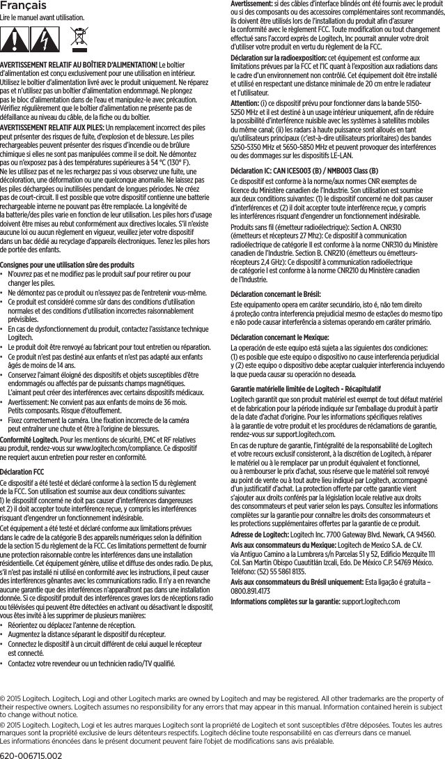 FrançaisLire le manuel avant utilisation.AVERTISSEMENT RELATIF AU BOÎTIER D’ALIMENTATION! Le boîtier d’alimentation est conçu exclusivement pour une utilisation en intérieur. Utilisez le boîtier d’alimentation livré avec le produit uniquement. Ne réparez pas et n’utilisez pas un boîtier d’alimentation endommagé. Ne plongez pas le bloc d’alimentation dans de l’eau et manipulez-le avec précaution. Vériﬁezrégulièrement que le boîtier d’alimentation ne présente pas de défaillance au niveau du câble, de la ﬁche ou du boîtier.AVERTISSEMENT RELATIF AUX PILES: Un remplacement incorrect despiles peut présenter des risques de fuite, d’explosion et de blessure. Les piles rechargeables peuvent présenter des risques d’incendie ou de brûlure chimique si elles ne sont pas manipulées comme il se doit. Ne démontez pas ou n’exposez pas à des températures supérieures à 54°C (130°F). Ne les utilisez pas et ne les rechargez pas si vous observez une fuite, une décoloration, une déformation ou une quelconque anomalie. Ne laissez pas les piles déchargées ou inutilisées pendant de longues périodes. Necréez pas de court-circuit. Il est possible que votre dispositif contienne une batterie rechargeable interne ne pouvant pas être remplacée. La longévité de labatterie/des piles varie en fonction de leur utilisation. Les piles hors d’usage doivent être mises au rebut conformément aux directives locales. S’il n’existe aucune loi ou aucun règlement en vigueur, veuillez jeter votre dispositif dansun bac dédié au recyclage d’appareils électroniques. Tenez les piles hors deportée des enfants.Consignes pour une utilisation sûre des produits •  N’ouvrez pas et ne modiﬁez pas le produit sauf pour retirer ou pour changer les piles. •  Ne démontez pas ce produit ou n’essayez pas de l’entretenir vous-même. •  Ce produit est considéré comme sûr dans des conditions d’utilisation normales et des conditions d’utilisation incorrectes raisonnablement prévisibles. •  En cas de dysfonctionnement du produit, contactez l’assistance technique Logitech. •  Le produit doit être renvoyé au fabricant pour tout entretien ou réparation. •  Ce produit n’est pas destiné aux enfants et n’est pas adapté aux enfants âgés de moins de 14ans. •  Conservez l’aimant éloigné des dispositifs et objets susceptibles d’être endommagés ou aectés par de puissants champs magnétiques. L’aimantpeut créer des interférences avec certains dispositifs médicaux. •  Avertissement: Ne convient pas aux enfants de moins de 36mois. Petitscomposants. Risque d’étouement. •  Fixez correctement la caméra. Une ﬁxation incorrecte de la caméra peutentraîner une chute et être à l’origine de blessures.Conformité Logitech. Pour les mentions de sécurité, EMC et RF relatives auproduit, rendez-vous sur www.logitech.com/compliance. Ce dispositif nerequiert aucun entretien pour rester en conformité.Déclaration FCC Ce dispositif a été testé et déclaré conforme à la section15 du règlement de laFCC. Son utilisation est soumise aux deux conditions suivantes: 1)ledispositif concerné ne doit pas causer d’interférences dangereuses et2)ildoit accepter toute interférence reçue, y compris les interférences risquant d’engendrer un fonctionnement indésirable. Cet équipement a été testé et déclaré conforme aux limitations prévues dansle cadre de la catégorieB des appareils numériques selon la déﬁnition de la section15 du règlement de la FCC. Ces limitations permettent de fournir une protection raisonnable contre les interférences dans une installation résidentielle. Cet équipement génère, utilise et diuse des ondes radio. De plus, s’il n’est pas installé ni utilisé en conformité avec les instructions, il peut causer des interférences gênantes avec les communications radio. Il n’y a en revanche aucune garantie que des interférences n’apparaîtront pas dans une installation donnée. Si ce dispositif produit des interférences graves lors de réceptions radio ou télévisées qui peuvent être détectées en activant ou désactivant le dispositif, vous êtes invité à les supprimer de plusieurs manières:•  Réorientez ou déplacez l’antenne de réception.•  Augmentez la distance séparant le dispositif du récepteur.•  Connectez le dispositif à un circuit diérent de celui auquel le récepteur est connecté. •  Contactez votre revendeur ou un technicien radio/TV qualiﬁé.Avertissement: si des câbles d’interface blindés ont été fournis avec le produit ou si des composants ou des accessoires complémentaires sont recommandés, ils doivent être utilisés lors de l’installation du produit aﬁn d’assurer laconformité avec le règlement FCC. Toute modiﬁcation ou tout changement eectué sans l’accord exprès de Logitech, Inc pourrait annuler votre droit d’utiliser votre produit en vertu du règlement de la FCC.Déclaration sur la radioexposition: cet équipement est conforme aux limitations prévues par la FCC et l’IC quant à l’exposition aux radiations dans le cadre d’un environnement non contrôlé. Cet équipement doit être installé et utilisé en respectant une distance minimale de 20cm entre le radiateur et l’utilisateur.Attention: (i) ce dispositif prévu pour fonctionner dans la bande 5150-5250MHz et il est destiné à un usage intérieur uniquement, aﬁn de réduire la possibilité d’interférence nuisible avec les systèmes à satellites mobiles du même canal; (ii) les radars à haute puissance sont alloués en tant qu’utilisateurs principaux (c’est-à-dire utilisateurs prioritaires) des bandes 5250-5350MHz et 5650-5850MHz et peuvent provoquer des interférences oudes dommages sur les dispositifs LE-LAN.Déclaration IC: CAN ICES003 (B) / NMB003 Class (B)Ce dispositif est conforme à la norme/aux normes CNR exemptes de licence du Ministère canadien de l’Industrie. Son utilisation est soumise aux deux conditions suivantes: (1) le dispositif concerné ne doit pas causer d’interférences et (2) il doit accepter toute interférence reçue, y compris lesinterférences risquant d’engendrer un fonctionnement indésirable.Produits sans ﬁl (émetteur radioélectrique): Section A. CNR310 (émetteursetrécepteurs 27Mhz): Ce dispositif à communication radioélectrique decatégorieII est conforme à la norme CNR310 du Ministère canadien de l’Industrie. SectionB. CNR210 (émetteurs ou émetteurs-récepteurs 2,4GHz): Ce dispositif à communication radioélectrique decatégorieI est conforme à la norme CNR210 du Ministère canadien del’Industrie.Déclaration concernant le Brésil: Este equipamento opera em caráter secundário, isto é, não tem direito áproteção contra interferencia prejudicial mesmo de estações do mesmo tipo e não pode causar interferência a sistemas operando em caráter primário.Déclaration concernant le Mexique:La operación de este equipo está sujeta a las siguientes dos condiciones: (1)esposible que este equipo o dispositivo no cause interferencia perjudicial y(2) este equipo o dispositivo debe aceptar cualquier interferencia incluyendo la que pueda causar su operación no deseada.Garantie matérielle limitée de Logitech - RécapitulatifLogitech garantit que son produit matériel est exempt de tout défaut matériel et de fabrication pour la période indiquée sur l’emballage du produit à partir de la date d’achat d’origine. Pour les informations spéciﬁques relatives àlagarantie de votre produit et les procédures de réclamations de garantie, rendez-vous sur support.logitech.com. En cas de rupture de garantie, l’intégralité de la responsabilité de Logitech et votre recours exclusif consisteront, à la discrétion de Logitech, à réparer le matériel ou à le remplacer par un produit équivalent et fonctionnel, ouàrembourser le prix d’achat, sous réserve que le matériel soit renvoyé aupoint de vente ou à tout autre lieu indiqué par Logitech, accompagné d’unjustiﬁcatif d’achat. La protection oerte par cette garantie vient s’ajouter aux droits conférés par la législation locale relative aux droits desconsommateurs et peut varier selon les pays. Consultez les informations complètes sur la garantie pour connaître les droits des consommateurs et lesprotections supplémentaires oertes par la garantie de ce produit. Adresse de Logitech: Logitech Inc. 7700 Gateway Blvd. Newark, CA 94560.Avis aux consommateurs du Mexique: Logitech de Mexico S.A. de C.V. viaAntiguo Camino a la Lumbrera s/n Parcelas 51 y 52, Ediﬁcio Mezquite 111 Col. San Martin Obispo Cuautitlán Izcali, Edo. De México C.P. 54769 México. Teléfono:(52) 55 5861 8135.Avis aux consommateurs du Brésil uniquement: Esta ligação é gratuita – 0800.891.4173Informations complètes sur la garantie: support.logitech.com © 2015 Logitech. Logitech, Logi and other Logitech marks are owned by Logitech and may beregistered. Allother trademarks are the property of their respective owners. Logitech assumes no responsibility forany errors thatmay appear in thismanual. Information contained herein is subject to change without notice.© 2015 Logitech. Logitech, Logi et les autres marques Logitech sont la propriété de Logitech et sont susceptibles d’être déposées. Toutes les autres marques sont la propriété exclusive de leurs détenteurs respectifs. Logitech décline toute responsabilité en cas d’erreurs dans ce manuel. Les informations énoncées dans le présent document peuvent faire l’objet de modiﬁcations sans avis préalable.620-006715.002