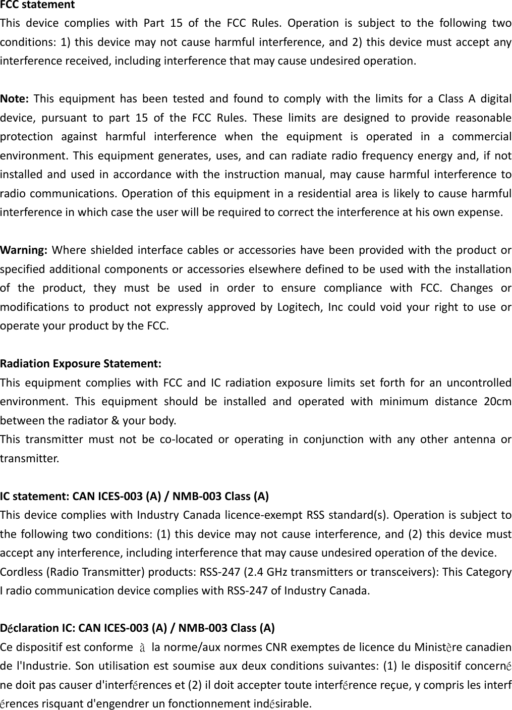 FCCstatementThisdevicecomplieswithPart15oftheFCCRules.Operationissubjecttothefollowingtwoconditions:1)thisdevicemaynotcauseharmfulinterference,and2)thisdevicemustacceptanyinterferencereceived,includinginterferencethatmaycauseundesiredoperation.Note:ThisequipmenthasbeentestedandfoundtocomplywiththelimitsforaClassAdigitaldevice,pursuanttopart15oftheFCCRules.Theselimitsaredesignedtoprovidereasonableprotectionagainstharmfulinterferencewhentheequipmentisoperatedinacommercialenvironment.Thisequipmentgenerates,uses,andcanradiateradiofrequencyenergyand,ifnotinstalledandusedinaccordancewiththeinstructionmanual,maycauseharmfulinterferencetoradiocommunications.Operationofthisequipmentinaresidentialareaislikelytocauseharmfulinterferenceinwhichcasetheuserwillberequiredtocorrecttheinterferenceathisownexpense.Warning:Whereshieldedinterfacecablesoraccessorieshavebeenprovidedwiththeproductorspecifiedadditionalcomponentsoraccessorieselsewheredefinedtobeusedwiththeinstallationoftheproduct,theymustbeusedinordertoensurecompliancewithFCC.ChangesormodificationstoproductnotexpresslyapprovedbyLogitech,InccouldvoidyourrighttouseoroperateyourproductbytheFCC.RadiationExposureStatement:ThisequipmentcomplieswithFCCandICradiationexposurelimitssetforthforanuncontrolledenvironment.Thisequipmentshouldbeinstalledandoperatedwithminimumdistance20cmbetweentheradiator&amp;yourbody.Thistransmittermustnotbeco‐locatedoroperatinginconjunctionwithanyotherantennaortransmitter.ICstatement:CANICES‐003(A)/NMB‐003Class(A)ThisdevicecomplieswithIndustryCanadalicence‐exemptRSSstandard(s).Operationissubjecttothefollowingtwoconditions:(1)thisdevicemaynotcauseinterference,and(2)thisdevicemustacceptanyinterference,includinginterferencethatmaycauseundesiredoperationofthedevice.Cordless(RadioTransmitter)products:RSS‐247(2.4GHztransmittersortransceivers):ThisCategoryIradiocommunicationdevicecomplieswithRSS‐247ofIndustryCanada.DéclarationIC:CANICES‐003(A)/NMB‐003Class(A)Cedispositifestconformeàlanorme/auxnormesCNRexemptesdelicenceduMinistèrecanadiendel&apos;Industrie.Sonutilisationestsoumiseauxdeuxconditionssuivantes:(1)ledispositifconcernénedoitpascauserd&apos;interférenceset(2)ildoitacceptertouteinterférencereçue,ycomprislesinterférencesrisquantd&apos;engendrerunfonctionnementindésirable.