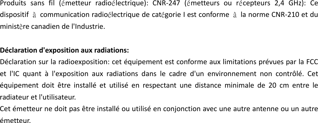 Produitssansfil(émetteurradioélectrique):CNR‐247(émetteursourécepteurs2,4GHz):CedispositifàcommunicationradioélectriquedecatégorieIestconformeàlanormeCNR‐210etduministèrecanadiendel&apos;Industrie.Déclarationd&apos;expositionauxradiations:Déclarationsurlaradioexposition:cetéquipementestconformeauxlimitationsprévuesparlaFCCetl&apos;ICquantàl&apos;expositionauxradiationsdanslecadred&apos;unenvironnementnoncontrôlé.Cetéquipementdoitêtreinstalléetutiliséenrespectantunedistanceminimalede20cmentreleradiateuretl&apos;utilisateur.Cetémetteurnedoitpasêtreinstalléouutiliséenconjonctionavecuneautreantenneouunautreémetteur.