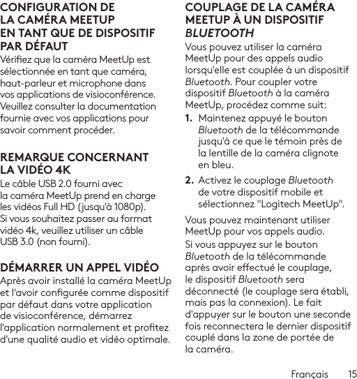 Français  15CONFIGURATION DE LACAMÉRA MEETUP ENTANTQUE DE DISPOSITIF PAR DÉFAUTVériez que la caméra MeetUp est sélectionnée en tant que caméra, haut-parleur et microphone dans vos applications de visioconférence. Veuillez consulter la documentation fournie avec vos applications pour savoir comment procéder.REMARQUE CONCERNANT LAVIDÉO 4KLe câble USB 2.0 fourni avec la caméra MeetUp prend en charge les vidéos Full HD (jusqu&apos;à 1080p). Si vous souhaitez passer au format vidéo 4k, veuillez utiliser un câble USB 3.0 (non fourni).DÉMARRER UN APPEL VIDÉOAprès avoir installé la caméra MeetUp et l&apos;avoir congurée comme dispositif par défaut dans votre application de visioconférence, démarrez l&apos;application normalement et protez d&apos;une qualité audio et vidéo optimale.COUPLAGE DE LA CAMÉRA MEETUP À UN DISPOSITIF BLUETOOTHVous pouvez utiliser la caméra MeetUp pour des appels audio lorsqu&apos;elle est couplée à un dispositif Bluetooth. Pour coupler votre dispositif Bluetooth à la caméra MeetUp, procédez comme suit:1.  Maintenez appuyé le bouton Bluetooth de la télécommande jusqu&apos;à ce que le témoin près de la lentille de la caméra clignote en bleu. 2. Activez le couplage Bluetooth de votre dispositif mobile et sélectionnez &quot;Logitech MeetUp&quot;. Vous pouvez maintenant utiliser MeetUp pour vos appels audio. Si vous appuyez sur le bouton Bluetooth de la télécommande après avoir eectué le couplage, le dispositif Bluetooth sera déconnecté (le couplage sera établi, mais pas la connexion). Le fait d&apos;appuyer sur le bouton une seconde fois reconnectera le dernier dispositif couplé dans la zone de portée de la caméra.