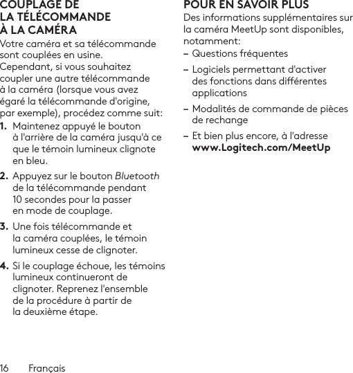 16  FrançaisCOUPLAGE DE LATÉLÉCOMMANDE ÀLACAMÉRAVotre caméra et sa télécommande sont couplées en usine. Cependant, si vous souhaitez coupler une autre télécommande à la caméra (lorsque vous avez égaré la télécommande d&apos;origine, par exemple), procédez comme suit:1.  Maintenez appuyé le bouton à l&apos;arrière de la caméra jusqu&apos;à ce que le témoin lumineux clignote en bleu.2. Appuyez sur le bouton Bluetooth de la télécommande pendant 10 secondes pour la passer en mode de couplage. 3.  Une fois télécommande et la caméra couplées, le témoin lumineux cesse de clignoter.4. Si le couplage échoue, les témoins lumineux continueront de clignoter. Reprenez l&apos;ensemble de la procédure à partir de la deuxième étape.POUR EN SAVOIR PLUSDes informations supplémentaires sur la caméra MeetUp sont disponibles, notamment: – Questions fréquentes– Logiciels permettant d&apos;activer des fonctions dans diérentes applications– Modalités de commande de pièces de rechange– Et bien plus encore, à l&apos;adresse  www.Logitech.com/MeetUp