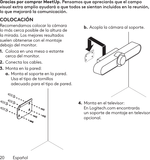 20  EspañolGracias por comprar MeetUp. Pensamos que apreciarás que el campo visual extra amplio ayudará a que todos se sientan incluidos en la reunión, lo que mejorará la comunicación.  COLOCACIÓNRecomendamos colocar la cámara lo más cerca posible de la altura de la mirada. Los mejores resultados suelen obtenerse con el montaje debajo del monitor. 1.  Coloca en una mesa o estante cerca del monitor.2. Conecta los cables. 3.  Monta en la pared:a. Monta el soporte en la pared. Usa el tipo de tornillos adecuado para el tipo de pared. b. Acopla la cámara al soporte.4. Monta en el televisor:  En Logitech.com encontrarás un soporte de montaje en televisor opcional. 
