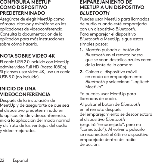 22  EspañolCONFIGURA MEETUP COMO DISPOSITIVO PREDETERMINADOAsegúrate de elegir MeetUp como cámara, altavoz y micrófono en las aplicaciones de videoconferencia. Consulta la documentación de la aplicación para más instrucciones sobre cómo hacerlo.NOTA SOBRE VIDEO 4KEl cable USB 2.0 incluido con MeetUp admite video Full HD (hasta 1080p). Si piensas usar video 4K, usa un cable USB 3.0 (no incluido).INICIO DE UNA VIDEOCONFERENCIADespués de la instalación de MeetUp y de asegurarte de que sea el dispositivo predeterminado en la aplicación de videoconferencia, inicia la aplicación del modo normal y disfruta de las ventajas del audio y video mejorados.EMPAREJAMIENTO DE MEETUP A UN DISPOSITIVO BLUETOOTHPuedes usar MeetUp para llamadas de audio cuando esté emparejada con un dispositivo Bluetooth. Para emparejar el dispositivo Bluetooth a MeetUp, sigue estos simples pasos:1.  Mantén pulsado el botón de Bluetooth en el remoto hasta que se vean destellos azules cerca de la lente de la cámara. 2. Coloca el dispositivo móvil en modo de emparejamiento Bluetooth y selecciona “Logitech MeetUp”. Ya puedes usar MeetUp para llamadas de audio. Al pulsar el botón de Bluetooth en el remoto después del emparejamiento se desconectará el dispositivo Bluetooth (seguirá “emparejado”, pero no “conectado”). Al volver a pulsarlo se reconectará el último dispositivo emparejado dentro del radio de acción.