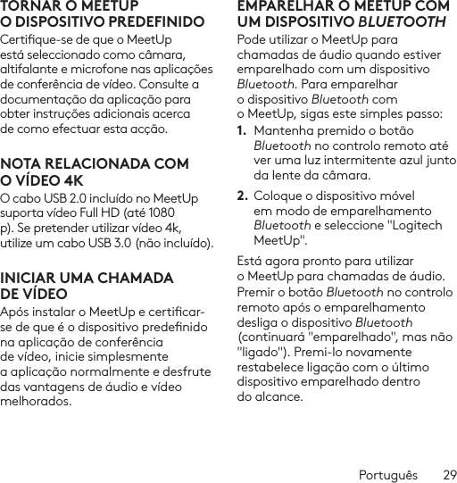 Português  29TORNAR O MEETUP ODISPOSITIVO PREDEFINIDOCertique-se de que o MeetUp está seleccionado como câmara, altifalante e microfone nas aplicações de conferência de vídeo. Consulte a documentação da aplicação para obter instruções adicionais acerca de como efectuar esta acção.NOTA RELACIONADA COM OVÍDEO 4KO cabo USB 2.0 incluído no MeetUp suporta vídeo Full HD (até 1080 p). Se pretender utilizar vídeo 4k, utilize um cabo USB 3.0 (não incluído).INICIAR UMA CHAMADA DEVÍDEOApós instalar o MeetUp e certicar-se de que é o dispositivo predenido na aplicação de conferência de vídeo, inicie simplesmente a aplicação normalmente e desfrute das vantagens de áudio e vídeo melhorados.EMPARELHAR O MEETUP COM UM DISPOSITIVO BLUETOOTHPode utilizar o MeetUp para chamadas de áudio quando estiver emparelhado com um dispositivo Bluetooth. Para emparelhar o dispositivo Bluetooth com o MeetUp, sigas este simples passo:1.  Mantenha premido o botão Bluetooth no controlo remoto até ver uma luz intermitente azul junto da lente da câmara. 2. Coloque o dispositivo móvel em modo de emparelhamento Bluetooth e seleccione &quot;Logitech MeetUp&quot;. Está agora pronto para utilizar o MeetUp para chamadas de áudio. Premir o botão Bluetooth no controlo remoto após o emparelhamento desliga o dispositivo Bluetooth (continuará &quot;emparelhado&quot;, mas não &quot;ligado&quot;). Premi-lo novamente restabelece ligação com o último dispositivo emparelhado dentro do alcance.