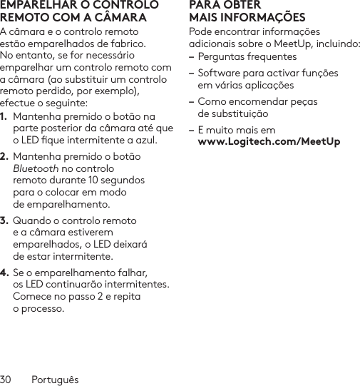 30  PortuguêsEMPARELHAR O CONTROLO REMOTO COM A CÂMARAA câmara e o controlo remoto estão emparelhados de fabrico. No entanto, se for necessário emparelhar um controlo remoto com a câmara (ao substituir um controlo remoto perdido, por exemplo), efectue o seguinte:1.  Mantenha premido o botão na parte posterior da câmara até que o LED que intermitente a azul.2. Mantenha premido o botão Bluetooth no controlo remoto durante 10 segundos para o colocar em modo de emparelhamento. 3.  Quando o controlo remoto e a câmara estiverem emparelhados, o LED deixará de estar intermitente.4. Se o emparelhamento falhar, os LED continuarão intermitentes. Comece no passo 2 e repita o processo.PARA OBTER MAISINFORMAÇÕESPode encontrar informações adicionais sobre o MeetUp, incluindo: – Perguntas frequentes– Software para activar funções em várias aplicações– Como encomendar peças de substituição– E muito mais em  www.Logitech.com/MeetUp