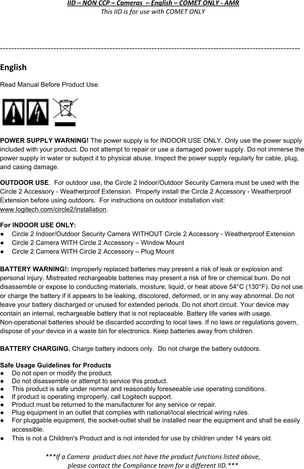 IID – NON CCP – Cameras  – English – COMET ONLY - AMR This IID is for use with COMET ONLY  ----------------------------------------------------------------------------------------------------------- English Read Manual Before Product Use.   POWER SUPPLY WARNING! The power supply is for INDOOR USE ONLY. Only use the power supply included with your product. Do not attempt to repair or use a damaged power supply. Do not immerse the power supply in water or subject it to physical abuse. Inspect the power supply regularly for cable, plug, and casing damage. OUTDOOR USE.  For outdoor use, the Circle 2 Indoor/Outdoor Security Camera must be used with the Circle 2 Accessory - Weatherproof Extension.  Properly install the Circle 2 Accessory - Weatherproof Extension before using outdoors.  For instructions on outdoor installation visit: www.logitech.com/circle2/installation. For INDOOR USE ONLY: ● Circle 2 Indoor/Outdoor Security Camera WITHOUT Circle 2 Accessory - Weatherproof Extension ● Circle 2 Camera WITH Circle 2 Accessory – Window Mount ● Circle 2 Camera WITH Circle 2 Accessory – Plug Mount  BATTERY WARNING!: Improperly replaced batteries may present a risk of leak or explosion and personal injury. Mistreated rechargeable batteries may present a risk of fire or chemical burn. Do not disassemble or expose to conducting materials, moisture, liquid, or heat above 54°C (130°F). Do not use or charge the battery if it appears to be leaking, discolored, deformed, or in any way abnormal. Do not leave your battery discharged or unused for extended periods. Do not short circuit. Your device may contain an internal, rechargeable battery that is not replaceable. Battery life varies with usage. Non-operational batteries should be discarded according to local laws. If no laws or regulations govern, dispose of your device in a waste bin for electronics. Keep batteries away from children.  BATTERY CHARGING. Charge battery indoors only.  Do not charge the battery outdoors.  Safe Usage Guidelines for Products ● Do not open or modify the product. ● Do not disassemble or attempt to service this product. ● This product is safe under normal and reasonably foreseeable use operating conditions. ● If product is operating improperly, call Logitech support. ● Product must be returned to the manufacturer for any service or repair. ● Plug equipment in an outlet that complies with national/local electrical wiring rules. ● For pluggable equipment, the socket-outlet shall be installed near the equipment and shall be easily accessible. ● This is not a Children&apos;s Product and is not intended for use by children under 14 years old. ***If a Camera  product does not have the product functions listed above, please contact the Compliance team for a different IID.***  