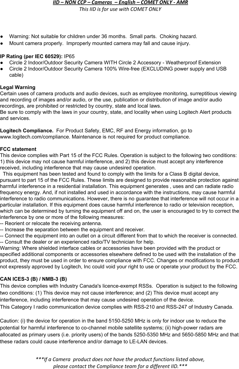 IID – NON CCP – Cameras  – English – COMET ONLY - AMR This IID is for use with COMET ONLY  ● Warning: Not suitable for children under 36 months.  Small parts.  Choking hazard. ● Mount camera properly.  Improperly mounted camera may fall and cause injury.  IP Rating (per IEC 60529): IP65 ● Circle 2 Indoor/Outdoor Security Camera WITH Circle 2 Accessory - Weatherproof Extension ●Circle 2 Indoor/Outdoor Security Camera 100% Wire-free (EXCLUDING power supply and USB cable)  Legal Warning Certain uses of camera products and audio devices, such as employee monitoring, surreptitious viewing and recording of images and/or audio, or the use, publication or distribution of image and/or audio recordings, are prohibited or restricted by country, state and local laws. Be sure to comply with the laws in your country, state, and locality when using Logitech Alert products and services.  Logitech Compliance.  For Product Safety, EMC, RF and Energy information, go to www.logitech.com/compliance. Maintenance is not required for product compliance.  FCC statement  This device complies with Part 15 of the FCC Rules. Operation is subject to the following two conditions: 1) this device may not cause harmful interference, and 2) this device must accept any interference received, including interference that may cause undesired operation.    This equipment has been tested and found to comply with the limits for a Class B digital device, pursuant to part 15 of the FCC Rules. These limits are designed to provide reasonable protection against harmful interference in a residential installation. This equipment generates , uses and can radiate radio frequency energy. And, if not installed and used in accordance with the instructions, may cause harmful interference to radio communications. However, there is no guarantee that interference will not occur in a particular installation. If this equipment does cause harmful interference to radio or television reception, which can be determined by turning the equipment off and on, the user is encouraged to try to correct the interference by one or more of the following measures: -- Reorient or relocate the receiving antenna. -- Increase the separation between the equipment and receiver. -- Connect the equipment into an outlet on a circuit different from that to which the receiver is connected.  -- Consult the dealer or an experienced radio/TV technician for help. Warning: Where shielded interface cables or accessories have been provided with the product or specified additional components or accessories elsewhere defined to be used with the installation of the product, they must be used in order to ensure compliance with FCC. Changes or modifications to product not expressly approved by Logitech, Inc could void your right to use or operate your product by the FCC.  CAN ICES-3 (B) / NMB-3 (B) This device complies with Industry Canada&apos;s licence-exempt RSSs.  Operation is subject to the following two conditions: (1) This device may not cause interference; and (2) This device must accept any interference, including interference that may cause undesired operation of the device. This Category I radio communication device complies with RSS-210 and RSS-247 of Industry Canada.  Caution: (i) the device for operation in the band 5150-5250 MHz is only for indoor use to reduce the potential for harmful interference to co-channel mobile satellite systems; (ii) high-power radars are allocated as primary users (i.e. priority users) of the bands 5250-5350 MHz and 5650-5850 MHz and that these radars could cause interference and/or damage to LE-LAN devices.  ***If a Camera  product does not have the product functions listed above, please contact the Compliance team for a different IID.***  