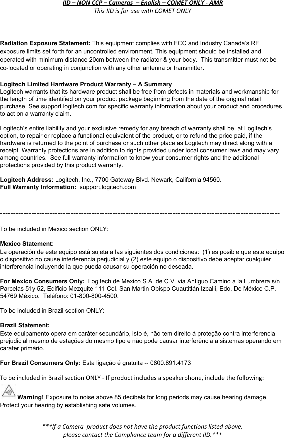 IID – NON CCP – Cameras  – English – COMET ONLY - AMR This IID is for use with COMET ONLY  Radiation Exposure Statement: This equipment complies with FCC and Industry Canada’s RF exposure limits set forth for an uncontrolled environment. This equipment should be installed and operated with minimum distance 20cm between the radiator &amp; your body.  This transmitter must not be co-located or operating in conjunction with any other antenna or transmitter.  Logitech Limited Hardware Product Warranty – A Summary  Logitech warrants that its hardware product shall be free from defects in materials and workmanship for the length of time identified on your product package beginning from the date of the original retail purchase. See support.logitech.com for specific warranty information about your product and procedures to act on a warranty claim.    Logitech’s entire liability and your exclusive remedy for any breach of warranty shall be, at Logitech’s option, to repair or replace a functional equivalent of the product, or to refund the price paid, if the hardware is returned to the point of purchase or such other place as Logitech may direct along with a receipt. Warranty protections are in addition to rights provided under local consumer laws and may vary among countries.  See full warranty information to know your consumer rights and the additional protections provided by this product warranty.   Logitech Address: Logitech, Inc., 7700 Gateway Blvd. Newark, California 94560. Full Warranty Information:  support.logitech.com    ----------------------------------------------------------------------------------------------------------- To be included in Mexico section ONLY:  Mexico Statement: La operación de este equipo está sujeta a las siguientes dos condiciones:  (1) es posible que este equipo o dispositivo no cause interferencia perjudicial y (2) este equipo o dispositivo debe aceptar cualquier interferencia incluyendo la que pueda causar su operación no deseada.  For Mexico Consumers Only:  Logitech de Mexico S.A. de C.V. via Antiguo Camino a la Lumbrera s/n Parcelas 51y 52, Edificio Mezquite 111 Col. San Martin Obispo Cuautitlán Izcalli, Edo. De México C.P. 54769 México.  Teléfono: 01-800-800-4500.  To be included in Brazil section ONLY:  Brazil Statement:  Este equipamento opera em caráter secundário, isto é, não tem direito á proteção contra interferencia prejudicial mesmo de estações do mesmo tipo e não pode causar interferência a sistemas operando em caráter primário.  For Brazil Consumers Only: Esta ligação é gratuita -- 0800.891.4173  To be included in Brazil section ONLY - If product includes a speakerphone, include the following: Warning! Exposure to noise above 85 decibels for long periods may cause hearing damage. Protect your hearing by establishing safe volumes. ***If a Camera  product does not have the product functions listed above, please contact the Compliance team for a different IID.***  