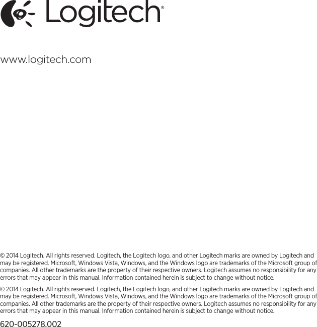 © 2014 Logitech. All rights reserved. Logitech, the Logitech logo, and other Logitech marks are owned by Logitech and may be registered. Microsoft, Windows Vista, Windows, and the Windows logo are trademarks of the Microsoft group of companies. All other trademarks are the property of their respective owners. Logitech assumes no responsibility for any errors that may appear in this manual. Information contained herein is subject to change without notice.© 2014 Logitech. All rights reserved. Logitech, the Logitech logo, and other Logitech marks are owned by Logitech and may be registered. Microsoft, Windows Vista, Windows, and the Windows logo are trademarks of the Microsoft group of companies. All other trademarks are the property of their respective owners. Logitech assumes no responsibility for any errors that may appear in this manual. Information contained herein is subject to change without notice.620-005278.002www.logitech.com