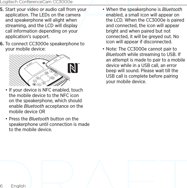 Logitech ConferenceCam CC3000e6  English5. Start your video or audio call from your application. The LEDs on the camera and speakerphone will alight when streaming, and the LCD will display call information depending on your application’s support.6. To connect CC3000e speakerphone to your mobile device:•If your device is NFC enabled, touch the mobile device to the NFC icon on the speakerphone, which should enable Bluetooth acceptance on the mobile device OR•Press the Bluetooth button on the speakerphone until connection is made to the mobile device.•When the speakerphone is Bluetooth enabled, a small icon will appear on the LCD. When the CC3000e is paired and connected, the icon will appear bright and when paired but not connected, it will be greyed out. No icon will appear if disconnected.•Note: The CC3000e cannot pair to Bluetooth while streaming to USB. If an attempt is made to pair to a mobile device while in a USB call, an error beep will sound. Please wait till the USB call is complete before pairing your mobile device.