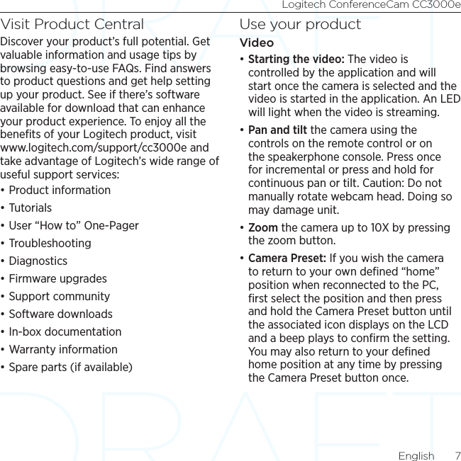 Logitech ConferenceCam CC3000eEnglish  7Visit Product CentralDiscover your product’s full potential. Get valuable information and usage tips by browsing easy-to-use FAQs. Find answers to product questions and get help setting up your product. See if there’s software available for download that can enhance your product experience. To enjoy all the beneﬁts of your Logitech product, visit www.logitech.com/support/cc3000e and take advantage of Logitech’s wide range of useful support services:•Product information•Tutorials•User “How to” One-Pager•Troubleshooting •Diagnostics•Firmware upgrades•Support community•Software downloads•In-box documentation •Warranty information•Spare parts (if available)Use your productVideo•Starting the video: The video is controlled by the application and will start once the camera is selected and the video is started in the application. An LED will light when the video is streaming.•Pan and tilt the camera using the controls on the remote control or on the speakerphone console. Press once for incremental or press and hold for continuous pan or tilt. Caution: Do not manually rotate webcam head. Doing so may damage unit.•Zoom the camera up to 10X by pressing the zoom button.•Camera Preset: If you wish the camera to return to your own deﬁned “home” position when reconnected to the PC, ﬁrst select the position and then press and hold the Camera Preset button until the associated icon displays on the LCD and a beep plays to conﬁrm the setting. You may also return to your deﬁned home position at any time by pressing the Camera Preset button once. 