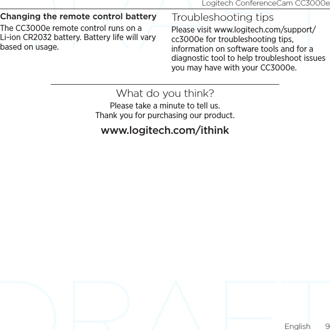 Logitech ConferenceCam CC3000eEnglish  9Changing the remote control batteryThe CC3000e remote control runs on a Li-ion CR2032 battery. Battery life will vary based on usage.Troubleshooting tipsPlease visit www.logitech.com/support/cc3000e for troubleshooting tips, information on software tools and for a diagnostic tool to help troubleshoot issues you may have with your CC3000e. What do you think?Please take a minute to tell us.  Thank you for purchasing our product.www.logitech.com/ithink