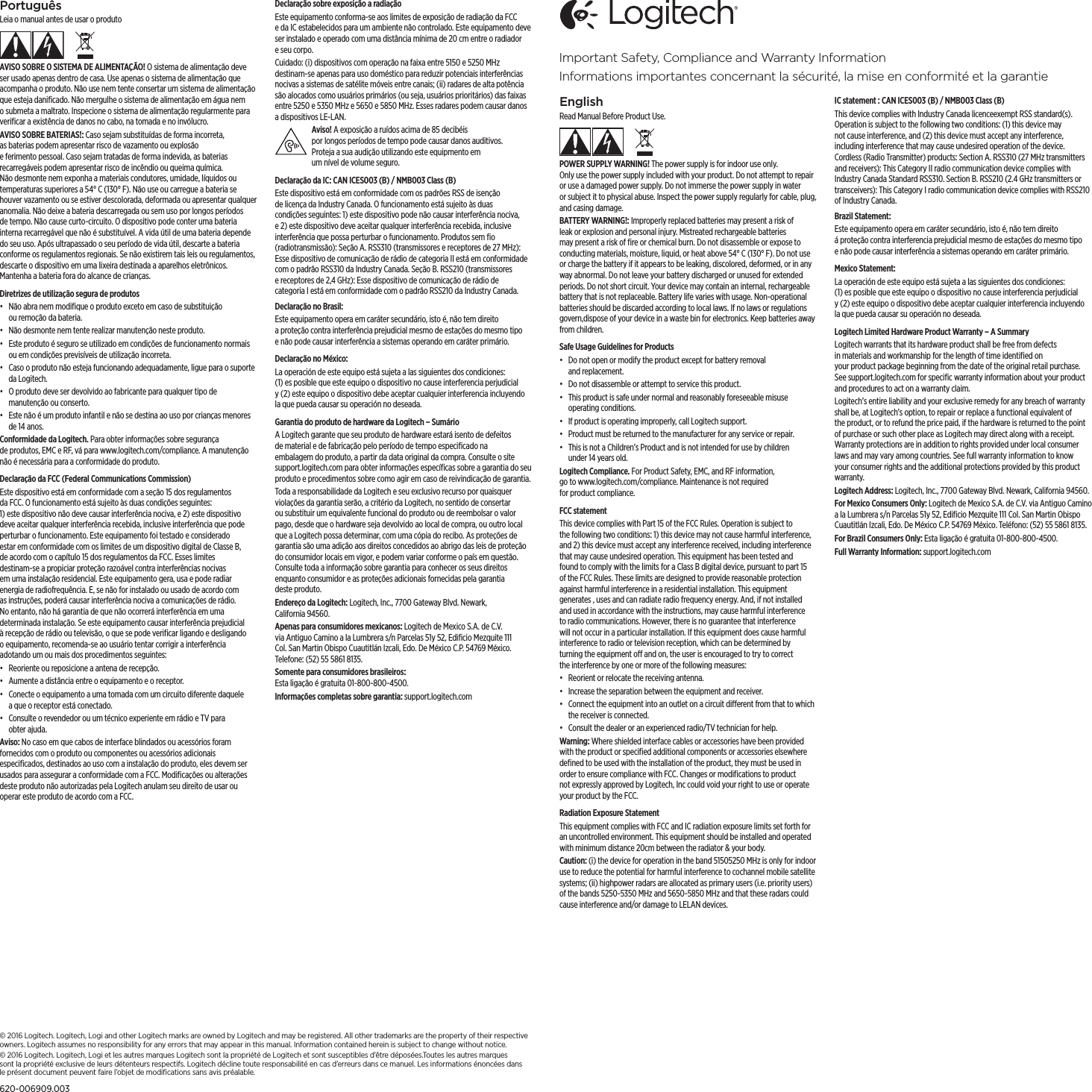 EnglishRead Manual Before Product Use.POWER SUPPLY WARNING! The power supply is for indoor use only. Onlyusethe power supply included with your product. Do not attempt to repair or use adamaged power supply. Do not immerse the power supply in water orsubject it to physical abuse. Inspect the power supply regularly for cable, plug, andcasing damage.BATTERY WARNING!: Improperly replaced batteries may present a risk of leak or explosion and personal injury. Mistreated rechargeable batteries may present a risk of ﬁre or chemical burn. Do not disassemble or expose to conducting materials, moisture, liquid, or heat above 54° C (130° F). Do not use or charge the battery if it appears to be leaking, discolored, deformed, or in any wayabnormal. Do not leave your battery discharged or unused for extended periods. Donotshort circuit. Your device may contain an internal, rechargeable battery that is not replaceable. Battery life varies with usage. Non-operational batteries should be discarded according to local laws. If no laws or regulations govern,dispose of your device in a waste bin for electronics. Keep batteries away from children.Safe Usage Guidelines for Products•  Do not open or modify the product except for battery removal andreplacement.•  Do not disassemble or attempt to service this product.•  This product is safe under normal and reasonably foreseeable misuse operating conditions.•  If product is operating improperly, call Logitech support.•  Product must be returned to the manufacturer for any service or repair.•  This is not a Children’s Product and is not intended for use by children under14 years old.Logitech Compliance. For Product Safety, EMC, and RF information, gotowww.logitech.com/compliance. Maintenance is not required forproductcompliance. FCC statement This device complies with Part 15 of the FCC Rules. Operation is subject to thefollowing two conditions: 1) this device may not cause harmful interference, and 2) this device must accept any interference received, including interference that may cause undesired operation. This equipment has been tested and found to comply with the limits for a Class B digital device, pursuant to part15 of theFCC Rules. These limits are designed to provide reasonable protection against harmful interference in a residential installation. This equipment generates , uses and can radiate radio frequency energy. And, if not installed and used in accordance with the instructions, may cause harmful interference to radio communications. However, there is no guarantee that interference will not occur in a particular installation. If this equipment does cause harmful interference to radio or television reception, which can be determined by turning the equipment o and on, the user is encouraged to try to correct theinterference by one or more of the following measures:•  Reorient or relocate the receiving antenna.•  Increase the separation between the equipment and receiver.•  Connect the equipment into an outlet on a circuit dierent from that to which the receiver is connected. •  Consult the dealer or an experienced radio/TV technician for help.Warning: Where shielded interface cables or accessories have been provided with the product or speciﬁed additional components or accessories elsewhere deﬁned to be used with the installation of the product, they must be used in order to ensure compliance with FCC. Changes or modiﬁcations to product notexpressly approved by Logitech, Inc could void your right to use or operate your product by the FCC. Radiation Exposure StatementThis equipment complies with FCC and IC radiation exposure limits set forth for an uncontrolled environment. This equipment should be installed and operated with minimum distance 20cm between the radiator &amp; your body.Caution: (i) the device for operation in the band 5150 5250 MHz is only for indoor use to reduce the potential for harmful interference to co channel mobile satellite systems; (ii) high power radars are allocated as primary users (i.e. priority users) of the bands 5250 -5350 MHz and 5650 -5850 MHz and that these radars could cause interference and/or damage to LE LAN devices.IC statement : CAN ICES 003 (B) / NMB 003 Class (B)This device complies with Industry Canada licence exempt RSS standard(s). Operation is subject to the following two conditions: (1) this device may not cause interference, and (2) this device must accept any interference, includinginterference that may cause undesired operation of the device. Cordless (Radio Transmitter) products: Section A. RSS 310 (27 MHz transmitters and receivers): This Category II radio communication device complies with Industry Canada Standard RSS 310. Section B. RSS 210 (2.4 GHz transmitters or transceivers): This Category I radio communication device complies with RSS 210 of Industry Canada.Brazil Statement: Este equipamento opera em caráter secundário, isto é, não tem direito áproteção contra interferencia prejudicial mesmo de estações do mesmo tipo enão pode causar interferência a sistemas operando em caráter primário.Mexico Statement:La operación de este equipo está sujeta a las siguientes dos condiciones: (1)esposible que este equipo o dispositivo no cause interferencia perjudicial y(2) este equipo o dispositivo debe aceptar cualquier interferencia incluyendo laque pueda causar su operación no deseada.Logitech Limited Hardware Product Warranty – A SummaryLogitech warrants that its hardware product shall be free from defects in materials and workmanship for the length of time identiﬁed on yourproduct package beginning from the date of the original retail purchase. Seesupport.logitech.com for speciﬁc warranty information about your product and procedures to act on a warranty claim. Logitech’s entire liability and your exclusive remedy for any breach of warranty shall be, at Logitech’s option, to repair or replace a functional equivalent of theproduct, or to refund the price paid, if the hardware is returned to the point of purchase or such other place as Logitech may direct along with a receipt. Warranty protections are in addition to rights provided under local consumer laws and may vary among countries. See full warranty information to know your consumer rights and the additional protections provided by this product warranty. Logitech Address: Logitech, Inc., 7700 Gateway Blvd. Newark, California 94560.For Mexico Consumers Only: Logitech de Mexico S.A. de C.V. via Antiguo Camino a la Lumbrera s/n Parcelas 51y 52, Ediﬁcio Mezquite 111 Col. San Martin Obispo Cuautitlán Izcali, Edo. De México C.P. 54769 México. Teléfono: (52) 55 5861 8135.For Brazil Consumers Only: Esta ligação é gratuita 01-800-800-4500.Full Warranty Information: support.logitech.comPortuguêsLeia o manual antes de usar o produtoAVISO SOBRE O SISTEMA DE ALIMENTAÇÃO! O sistema de alimentação deve ser usado apenas dentro de casa. Use apenas o sistema de alimentação que acompanha o produto. Não use nem tente consertar um sistema de alimentação que esteja daniﬁcado. Não mergulhe o sistema de alimentação em água nem o submeta a maltrato. Inspecione o sistema de alimentação regularmente para veriﬁcar a existência de danos no cabo, na tomada e no invólucro.AVISO SOBRE BATERIAS!: Caso sejam substituídas de forma incorreta, asbaterias podem apresentar risco de vazamento ou explosão eferimentopessoal. Caso sejam tratadas de forma indevida, as baterias recarregáveis podem apresentar risco de incêndio ou queima química. Não desmonte nem exponha a materiais condutores, umidade, líquidos ou temperaturas superiores a 54° C (130° F). Não use ou carregue a bateria se houver vazamento ou se estiver descolorada, deformada ou apresentar qualquer anomalia. Não deixe a bateria descarregada ou sem uso por longos períodos de tempo. Não cause curto-circuito. O dispositivo pode conter uma bateria interna recarregável que não é substituível. A vida útil de uma bateria depende do seu uso. Após ultrapassado o seu período de vida útil, descarte a bateria conforme os regulamentos regionais. Se não existirem tais leis ou regulamentos, descarteodispositivo em uma lixeira destinada a aparelhos eletrônicos. Mantenha a bateria fora do alcance de crianças.Diretrizes de utilização segura de produtos•  Não abra nem modiﬁque o produto exceto em caso de substituição ouremoção da bateria.•  Não desmonte nem tente realizar manutenção neste produto.•  Este produto é seguro se utilizado em condições de funcionamento normais ou em condições previsíveis de utilização incorreta.•  Caso o produto não esteja funcionando adequadamente, ligue para o suporte da Logitech.•  O produto deve ser devolvido ao fabricante para qualquer tipo de manutenção ou conserto.•  Este não é um produto infantil e não se destina ao uso por crianças menores de 14 anos.Conformidade da Logitech. Para obter informações sobre segurança deprodutos, EMC e RF, vá para www.logitech.com/compliance. A manutenção não é necessária para a conformidade do produto. Declaração da FCC (Federal Communications Commission) Este dispositivo está em conformidade com a seção 15 dos regulamentos da FCC. O funcionamento está sujeito às duas condições seguintes: 1)estedispositivo não deve causar interferência nociva, e 2) este dispositivo deve aceitar qualquer interferência recebida, inclusive interferência que pode perturbar o funcionamento. Este equipamento foi testado e considerado estar em conformidade com os limites de um dispositivo digital de ClasseB, deacordo com o capítulo 15 dos regulamentos da FCC. Esses limites destinam-se a propiciar proteção razoável contra interferências nocivas em umainstalação residencial. Este equipamento gera, usa e pode radiar energia deradiofrequência. E, se não for instalado ou usado de acordo com as instruções, poderá causar interferência nociva a comunicações de rádio. Noentanto, não há garantia de que não ocorrerá interferência em uma determinada instalação. Se este equipamento causar interferência prejudicial àrecepção de rádio ou televisão, o que se pode veriﬁcar ligando e desligando oequipamento, recomenda-se ao usuário tentar corrigir a interferência adotando um ou mais dos procedimentos seguintes:•  Reoriente ou reposicione a antena de recepção.•  Aumente a distância entre o equipamento e o receptor.•  Conecte o equipamento a uma tomada com um circuito diferente daquele aque o receptor está conectado. •  Consulte o revendedor ou um técnico experiente em rádio e TV para obterajuda.Aviso: No caso em que cabos de interface blindados ou acessórios foram fornecidos com o produto ou componentes ou acessórios adicionais especiﬁcados, destinados ao uso com a instalação do produto, eles devem ser usados para assegurar a conformidade com a FCC. Modiﬁcações ou alterações deste produto não autorizadas pela Logitech anulam seu direito de usar ou operar este produto de acordo com a FCC. Declaração sobre exposição a radiaçãoEste equipamento conforma-se aos limites de exposição de radiação da FCC eda IC estabelecidos para um ambiente não controlado. Este equipamento deve ser instalado e operado com uma distância mínima de 20 cm entre o radiador e seu corpo.Cuidado: (i) dispositivos com operação na faixa entre 5150 e 5250 MHz destinam-se apenas para uso doméstico para reduzir potenciais interferências nocivas a sistemas de satélite móveis entre canais; (ii) radares de alta potência são alocados como usuários primários (ou seja, usuários prioritários) das faixas entre 5250 e 5350 MHz e 5650 e 5850 MHz. Esses radares podem causar danos a dispositivos LE-LAN.Aviso! A exposição a ruídos acima de 85 decibéis porlongosperíodos de tempo pode causar danos auditivos. Protejaasua audição utilizando este equipmento em umníveldevolume seguro.Declaração da IC: CAN ICES003 (B) / NMB003 Class (B)Este dispositivo está em conformidade com os padrões RSS de isenção delicença da Industry Canada. O funcionamento está sujeito às duas condiçõesseguintes: 1) este dispositivo pode não causar interferência nociva, e2)este dispositivo deve aceitar qualquer interferência recebida, inclusive interferência que possa perturbar o funcionamento. Produtos sem ﬁo (radiotransmissão): Seção A. RSS310 (transmissores e receptores de 27 MHz): Esse dispositivo de comunicação de rádio de categoria II está em conformidade com o padrão RSS310 da Industry Canada. Seção B. RSS210 (transmissores ereceptores de 2,4 GHz): Esse dispositivo de comunicação de rádio de categoriaI está em conformidade com o padrão RSS210 da Industry Canada.Declaração no Brasil: Este equipamento opera em caráter secundário, isto é, não tem direito aproteção contra interferência prejudicial mesmo de estações do mesmo tipo enão pode causar interferência a sistemas operando em caráter primário.Declaração no México:La operación de este equipo está sujeta a las siguientes dos condiciones: (1)esposible que este equipo o dispositivo no cause interferencia perjudicial y(2) este equipo o dispositivo debe aceptar cualquier interferencia incluyendo laque pueda causar su operación no deseada.Garantia do produto de hardware da Logitech – SumárioA Logitech garante que seu produto de hardware estará isento de defeitos de material e de fabricação pelo período de tempo especiﬁcado na embalagem do produto, a partir da data original da compra. Consulte o site support.logitech.com para obter informações especíﬁcas sobre a garantia do seu produto eprocedimentos sobre como agir em caso de reivindicação de garantia. Toda a responsabilidade da Logitech e seu exclusivo recurso por quaisquer violações da garantia serão, a critério da Logitech, no sentido de consertar ou substituir um equivalente funcional do produto ou de reembolsar o valor pago, desde que o hardware seja devolvido ao local de compra, ou outro local que a Logitech possa determinar, com uma cópia do recibo. As proteções de garantia são uma adição aos direitos concedidos ao abrigo das leis de proteção do consumidor locais em vigor, e podem variar conforme o país em questão. Consulte toda a informação sobre garantia para conhecer os seus direitos enquanto consumidor e as proteções adicionais fornecidas pela garantia desteproduto. Endereço da Logitech: Logitech, Inc., 7700 Gateway Blvd. Newark, California94560.Apenas para consumidores mexicanos: Logitech de Mexico S.A. de C.V. viaAntiguo Camino a la Lumbrera s/n Parcelas 51y 52, Ediﬁcio Mezquite 111 Col.San Martin Obispo Cuautitlán Izcali, Edo. De México C.P. 54769 México. Telefone: (52) 55 5861 8135.Somente para consumidores brasileiros:  Esta ligação é gratuita 01-800-800-4500.Informações completas sobre garantia: support.logitech.comImportant Safety, Compliance and Warranty InformationInformations importantes concernant la sécurité, la mise en conformité et la garantie© 2016 Logitech. Logitech, Logi and other Logitech marks are owned by Logitech and may be registered.All other trademarks are the property of their respective owners. Logitech assumes no responsibility forany errors thatmay appear in this manual. Information contained herein is subject to change without notice.© 2016 Logitech. Logitech, Logi et les autres marques Logitech sont la propriété de Logitech et sont susceptibles d’être déposées.Toutes les autres marques sont la propriété exclusive de leurs détenteurs respectifs. Logitech décline toute responsabilité en cas d’erreurs dans ce manuel. Les informations énoncées dans le présent document peuvent faire l’objet de modiﬁcations sans avis préalable.620-006909.003