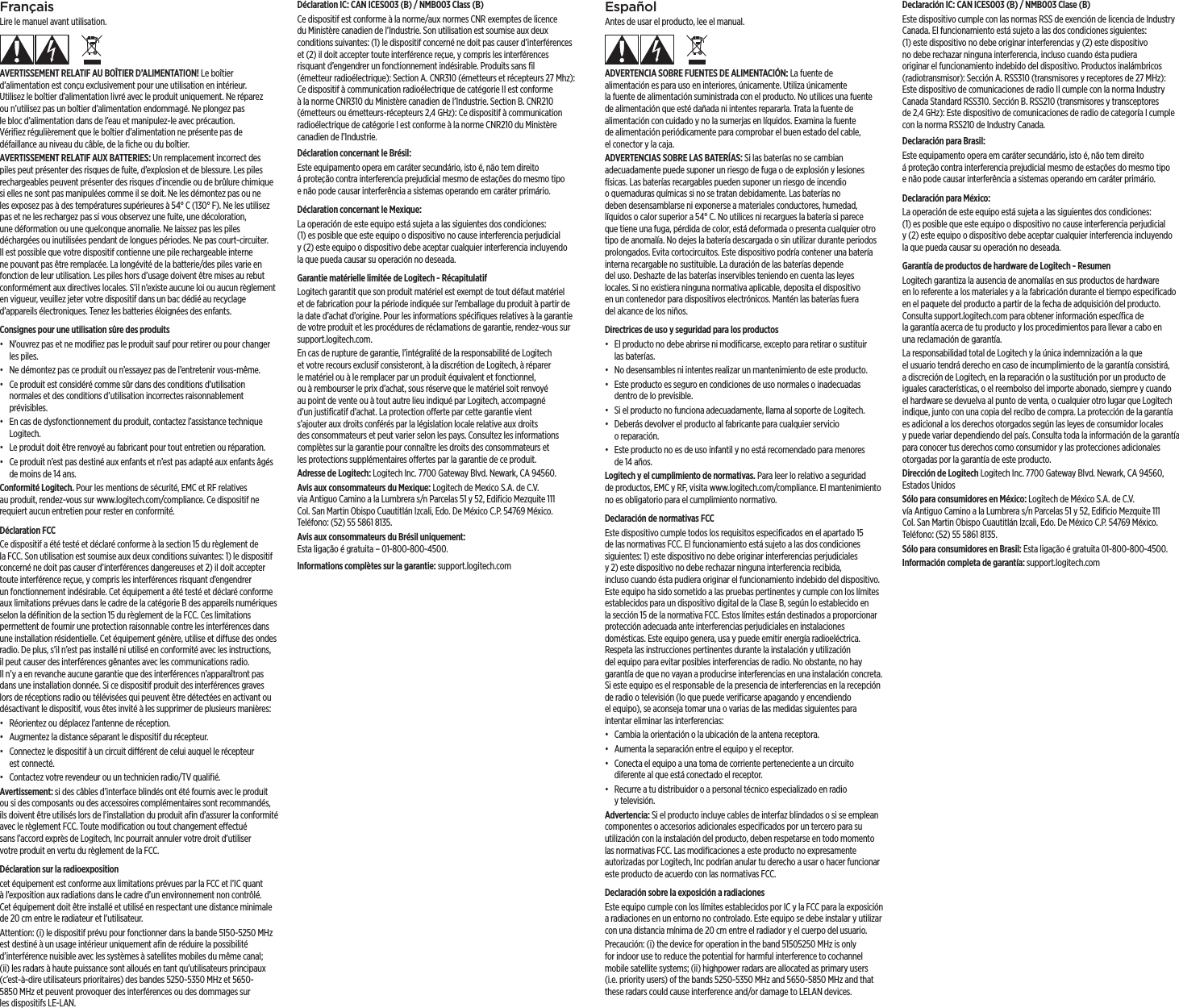 EspañolAntes de usar el producto, lee el manual.ADVERTENCIA SOBRE FUENTES DE ALIMENTACIÓN: La fuente de alimentación es para uso en interiores, únicamente. Utiliza únicamente lafuente de alimentación suministrada con el producto. No utilices una fuente de alimentación que esté dañada ni intentes repararla. Trata la fuente de alimentación con cuidado y no la sumerjas en líquidos. Examina la fuente dealimentación periódicamente para comprobar el buen estado del cable, elconector y la caja.ADVERTENCIAS SOBRE LAS BATERÍAS: Si las baterías no se cambian adecuadamente puede suponer un riesgo de fuga o de explosión y lesiones físicas. Las baterías recargables pueden suponer un riesgo de incendio oquemaduras químicas si no se tratan debidamente. Las baterías no deben desensamblarse ni exponerse a materiales conductores, humedad, líquidosocalor superior a 54° C. No utilices ni recargues la batería si parece que tiene una fuga, pérdida de color, está deformada o presenta cualquier otro tipo de anomalía. No dejes la batería descargada o sin utilizar durante periodos prolongados. Evita cortocircuitos. Este dispositivo podría contener unabatería interna recargable no sustituible. La duración de las baterías depende deluso. Deshazte de las baterías inservibles teniendo en cuenta lasleyes locales. Sinoexistiera ninguna normativa aplicable, deposita el dispositivo enuncontenedor para dispositivos electrónicos. Mantén las baterías fuera delalcance de los niños.Directrices de uso y seguridad para los productos•  El producto no debe abrirse ni modiﬁcarse, excepto para retirar o sustituir las baterías.•  No desensambles ni intentes realizar un mantenimiento de este producto.•  Este producto es seguro en condiciones de uso normales o inadecuadas dentro de lo previsible.•  Si el producto no funciona adecuadamente, llama al soporte de Logitech.•  Deberás devolver el producto al fabricante para cualquier servicio oreparación.•  Este producto no es de uso infantil y no está recomendado para menores de 14 años.Logitech y el cumplimiento de normativas. Para leer lo relativo a seguridad deproductos, EMC y RF, visita www.logitech.com/compliance. El mantenimiento no es obligatorio para el cumplimiento normativo. Declaración de normativas FCC Este dispositivo cumple todos los requisitos especiﬁcados en el apartado15 de las normativas FCC. El funcionamiento está sujeto a las dos condiciones siguientes: 1) este dispositivo no debe originar interferencias perjudiciales y2)este dispositivo no debe rechazar ninguna interferencia recibida, inclusocuando ésta pudiera originar el funcionamiento indebido del dispositivo. Este equipo ha sido sometido a las pruebas pertinentes y cumple con los límites establecidos para un dispositivo digital de la Clase B, según lo establecido en lasección 15 de la normativa FCC. Estos límites están destinados a proporcionar protección adecuada ante interferencias perjudiciales en instalaciones domésticas. Este equipo genera, usa y puede emitir energía radioeléctrica. Respeta las instrucciones pertinentes durante la instalación y utilización delequipo para evitar posibles interferencias de radio. No obstante, no hay garantía de que no vayan a producirse interferencias en una instalación concreta. Sieste equipo es el responsable de la presencia de interferencias en la recepción de radio o televisión (lo que puede veriﬁcarse apagando y encendiendo elequipo), se aconseja tomar una o varias de las medidas siguientes para intentar eliminar las interferencias:•  Cambia la orientación o la ubicación de la antena receptora.•  Aumenta la separación entre el equipo y el receptor.•  Conecta el equipo a una toma de corriente perteneciente a un circuito diferente al que está conectado el receptor. •  Recurre a tu distribuidor o a personal técnico especializado en radio ytelevisión.Advertencia: Si el producto incluye cables de interfaz blindados o si se emplean componentes o accesorios adicionales especiﬁcados por un tercero para su utilización con la instalación del producto, deben respetarse en todo momento las normativas FCC. Las modiﬁcaciones a este producto no expresamente autorizadas por Logitech, Inc podrían anular tu derecho a usar o hacer funcionar este producto de acuerdo con las normativas FCC. Declaración sobre la exposición a radiacionesEste equipo cumple con los límites establecidos por IC y la FCC para la exposición a radiaciones en un entorno no controlado. Este equipo se debe instalar y utilizar con una distancia mínima de 20 cm entre el radiador y el cuerpo del usuario.Precaución: (i) the device for operation in the band 51505250 MHz is only for indoor use to reduce the potential for harmful interference to cochannel mobile satellite systems; (ii) highpower radars are allocated as primary users (i.e.priority users) of the bands 5250-5350 MHz and 5650-5850 MHz and that these radars could cause interference and/or damage to LELAN devices.Declaración IC: CAN ICES003 (B) / NMB003 Clase (B)Este dispositivo cumple con las normas RSS de exención de licencia de Industry Canada. El funcionamiento está sujeto a las dos condiciones siguientes: (1) este dispositivo no debe originar interferencias y (2) este dispositivo no debe rechazar ninguna interferencia, incluso cuando ésta pudiera originar el funcionamiento indebido del dispositivo. Productos inalámbricos (radiotransmisor): Sección A. RSS310 (transmisores y receptores de 27 MHz): Este dispositivo de comunicaciones de radio II cumple con la norma Industry Canada Standard RSS310. Sección B. RSS210 (transmisores y transceptores de2,4 GHz): Este dispositivo de comunicaciones de radio de categoría I cumple con la norma RSS210 de Industry Canada.Declaración para Brasil: Este equipamento opera em caráter secundário, isto é, não tem direito áproteção contra interferencia prejudicial mesmo de estações do mesmo tipo enão pode causar interferência a sistemas operando em caráter primário.Declaración para México:La operación de este equipo está sujeta a las siguientes dos condiciones: (1)esposible que este equipo o dispositivo no cause interferencia perjudicial y(2) este equipo o dispositivo debe aceptar cualquier interferencia incluyendo laque pueda causar su operación no deseada.Garantía de productos de hardware de Logitech - ResumenLogitech garantiza la ausencia de anomalías en sus productos de hardware enloreferente a los materiales y a la fabricación durante el tiempo especiﬁcado en el paquete del producto a partir de la fecha de adquisición del producto. Consulta support.logitech.com para obtener información especíﬁca de lagarantía acerca de tu producto y los procedimientos para llevar a cabo en unareclamación de garantía. La responsabilidad total de Logitech y la única indemnización a la que elusuario tendrá derecho en caso de incumplimiento de la garantía consistirá, a discreción de Logitech, en la reparación o la sustitución por un producto de iguales características, o el reembolso del importe abonado, siempre y cuando el hardware se devuelva al punto de venta, o cualquier otro lugar que Logitech indique, junto con una copia del recibo de compra. La protección de la garantía es adicional a los derechos otorgados según las leyes de consumidor locales ypuede variar dependiendo del país. Consulta toda la información de la garantía para conocer tus derechos como consumidor y las protecciones adicionales otorgadas por la garantía de este producto. Dirección de Logitech Logitech Inc. 7700 Gateway Blvd. Newark, CA 94560, Estados UnidosSólo para consumidores en México: Logitech de México S.A. de C.V. víaAntiguoCamino a la Lumbrera s/n Parcelas 51 y 52, Ediﬁcio Mezquite 111 Col.San Martin Obispo Cuautitlán Izcali, Edo. De México C.P. 54769 México. Teléfono: (52) 55 5861 8135.Sólo para consumidores en Brasil: Esta ligação é gratuita 01-800-800-4500.Información completa de garantía: support.logitech.comFrançaisLire le manuel avant utilisation.AVERTISSEMENT RELATIF AU BOÎTIER D’ALIMENTATION! Le boîtier d’alimentation est conçu exclusivement pour une utilisation en intérieur. Utilisez le boîtier d’alimentation livré avec le produit uniquement. Neréparez ou n’utilisez pas un boîtier d’alimentation endommagé. Ne plongez pas lebloc d’alimentation dans de l’eau et manipulez-le avec précaution. Vériﬁezrégulièrement que le boîtier d’alimentation ne présente pas de défaillance au niveau du câble, de la ﬁche ou du boîtier.AVERTISSEMENT RELATIF AUX BATTERIES: Un remplacement incorrect des piles peut présenter des risques de fuite, d’explosion et de blessure. Les piles rechargeables peuvent présenter des risques d’incendie ou de brûlure chimique si elles ne sont pas manipulées comme il se doit. Ne les démontez pas ou ne les exposez pas à des températures supérieures à 54°C (130°F). Ne les utilisez pas et ne les rechargez pas si vous observez une fuite, une décoloration, unedéformation ou une quelconque anomalie. Ne laissez pas les piles déchargées ou inutilisées pendant de longues périodes. Ne pas court-circuiter. Il est possible que votre dispositif contienne une pile rechargeable interne ne pouvant pas être remplacée. La longévité de la batterie/des piles varie en fonction de leur utilisation. Les piles hors d’usage doivent être mises au rebut conformément aux directives locales. S’il n’existe aucune loi ou aucun règlement en vigueur, veuillez jeter votre dispositif dans un bac dédié au recyclage d’appareils électroniques. Tenez les batteries éloignées des enfants.Consignes pour une utilisation sûre des produits•  N’ouvrez pas et ne modiﬁez pas le produit sauf pour retirer ou pour changer les piles.•  Ne démontez pas ce produit ou n’essayez pas de l’entretenir vous-même.•  Ce produit est considéré comme sûr dans des conditions d’utilisation normales et des conditions d’utilisation incorrectes raisonnablement prévisibles.•  En cas de dysfonctionnement du produit, contactez l’assistance technique Logitech.•  Le produit doit être renvoyé au fabricant pour tout entretien ou réparation.•  Ce produit n’est pas destiné aux enfants et n’est pas adapté aux enfants âgés de moins de 14ans.Conformité Logitech. Pour les mentions de sécurité, EMC et RF relatives auproduit, rendez-vous sur www.logitech.com/compliance. Ce dispositif ne requiert aucun entretien pour rester en conformité. Déclaration FCC Ce dispositif a été testé et déclaré conforme à la section15 du règlement de laFCC. Son utilisation est soumise aux deux conditions suivantes: 1) le dispositif concerné ne doit pas causer d’interférences dangereuses et 2) il doit accepter toute interférence reçue, y compris les interférences risquant d’engendrer unfonctionnement indésirable. Cet équipement a été testé et déclaré conforme aux limitations prévues dans le cadre de la catégorie B des appareils numériques selon la déﬁnition de la section 15 du règlement de la FCC. Ces limitations permettent de fournir une protection raisonnable contre les interférences dans une installation résidentielle. Cet équipement génère, utilise et diuse des ondes radio. De plus, s’il n’est pas installé ni utilisé en conformité avec les instructions, il peut causer des interférences gênantes avec les communications radio. Iln’yaen revanche aucune garantie que des interférences n’apparaîtront pas dans une installation donnée. Si ce dispositif produit des interférences graves lors de réceptions radio ou télévisées qui peuvent être détectées en activant ou désactivant le dispositif, vous êtes invité à les supprimer de plusieurs manières:•  Réorientez ou déplacez l’antenne de réception.•  Augmentez la distance séparant le dispositif du récepteur.•  Connectez le dispositif à un circuit diérent de celui auquel le récepteur estconnecté. •  Contactez votre revendeur ou un technicien radio/TV qualiﬁé.Avertissement: si des câbles d’interface blindés ont été fournis avec le produit ou si des composants ou des accessoires complémentaires sont recommandés, ils doivent être utilisés lors de l’installation du produit aﬁn d’assurer la conformité avec le règlement FCC. Toute modiﬁcation ou tout changement eectué sansl’accord exprès de Logitech, Inc pourrait annuler votre droit d’utiliser votreproduit en vertu du règlement de la FCC. Déclaration sur la radioexpositioncet équipement est conforme aux limitations prévues par la FCC et l’IC quant àl’exposition aux radiations dans le cadre d’un environnement non contrôlé. Cetéquipement doit être installé et utilisé en respectant une distance minimale de 20cm entre le radiateur et l’utilisateur.Attention: (i) le dispositif prévu pour fonctionner dans la bande 5150-5250MHz est destiné à un usage intérieur uniquement aﬁn de réduire la possibilité d’interférence nuisible avec les systèmes à satellites mobiles du même canal; (ii)les radars à haute puissance sont alloués en tant qu’utilisateurs principaux (c’est-à-dire utilisateurs prioritaires) des bandes 5250-5350MHz et 5650-5850MHz et peuvent provoquer des interférences ou des dommages sur lesdispositifs LE-LAN.Déclaration IC: CAN ICES003 (B) / NMB003 Class (B)Ce dispositif est conforme à la norme/aux normes CNR exemptes de licence du Ministère canadien de l’Industrie. Son utilisation est soumise aux deux conditions suivantes: (1) le dispositif concerné ne doit pas causer d’interférences et (2) il doit accepter toute interférence reçue, y compris les interférences risquant d’engendrer un fonctionnement indésirable. Produits sans ﬁl (émetteurradioélectrique): Section A. CNR310 (émetteurs et récepteurs 27Mhz): Ce dispositif à communication radioélectrique de catégorieII est conforme à la norme CNR310 du Ministère canadien de l’Industrie. SectionB. CNR210 (émetteurs ou émetteurs-récepteurs 2,4GHz): Ce dispositif à communication radioélectrique de catégorieI est conforme à la norme CNR210 du Ministère canadien de l’Industrie.Déclaration concernant le Brésil: Este equipamento opera em caráter secundário, isto é, não tem direito áproteção contra interferencia prejudicial mesmo de estações do mesmo tipo enão pode causar interferência a sistemas operando em caráter primário.Déclaration concernant le Mexique:La operación de este equipo está sujeta a las siguientes dos condiciones: (1)esposible que este equipo o dispositivo no cause interferencia perjudicial y(2) este equipo o dispositivo debe aceptar cualquier interferencia incluyendo laque pueda causar su operación no deseada.Garantie matérielle limitée de Logitech - RécapitulatifLogitech garantit que son produit matériel est exempt de tout défaut matériel et de fabrication pour la période indiquée sur l’emballage du produit à partir de la date d’achat d’origine. Pour les informations spéciﬁques relatives à la garantie de votre produit et les procédures de réclamations de garantie, rendez-vous sur support.logitech.com. En cas de rupture de garantie, l’intégralité de la responsabilité de Logitech et votre recours exclusif consisteront, à la discrétion de Logitech, à réparer le matériel ou à le remplacer par un produit équivalent et fonctionnel, ouàrembourser le prix d’achat, sous réserve que le matériel soit renvoyé aupoint de vente ou à tout autre lieu indiqué par Logitech, accompagné d’unjustiﬁcatif d’achat. La protection oerte par cette garantie vient s’ajouter aux droits conférés par la législation locale relative aux droits desconsommateurs et peut varier selon les pays. Consultez les informations complètes sur la garantie pour connaître les droits des consommateurs et lesprotections supplémentaires oertes par la garantie de ce produit. Adresse de Logitech: Logitech Inc. 7700 Gateway Blvd. Newark, CA 94560.Avis aux consommateurs du Mexique: Logitech de Mexico S.A. de C.V. viaAntiguo Camino a la Lumbrera s/n Parcelas 51 y 52, Ediﬁcio Mezquite 111 Col.San Martin Obispo Cuautitlán Izcali, Edo. De México C.P. 54769 México. Teléfono: (52) 55 5861 8135.Avis aux consommateurs du Brésil uniquement:  Esta ligação é gratuita – 01-800-800-4500.Informations complètes sur la garantie: support.logitech.com