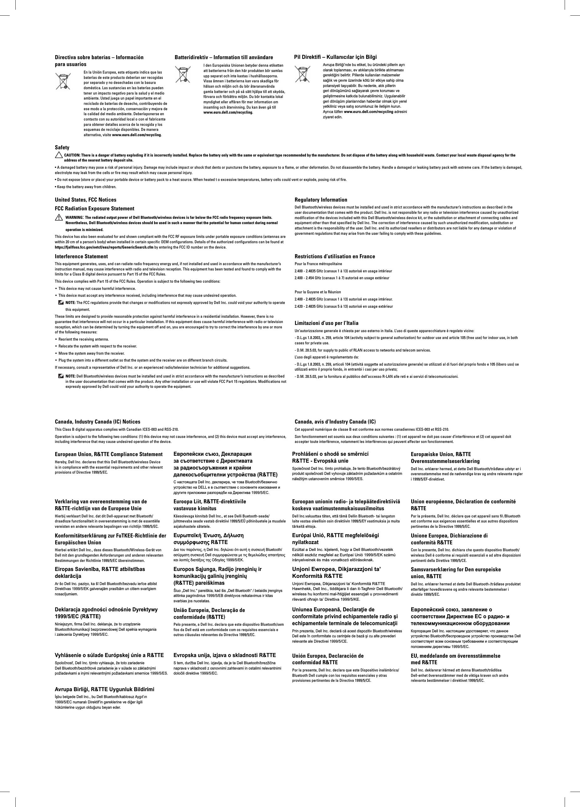 Directiva sobre baterías – Información para usuariosEn la Unión Europea, esta etiqueta indica que las baterías de este producto deberían ser recogidas por separado y no desechadas con la basura doméstica. Las sustancias en las baterías pueden tener un impacto negativo para la salud y el medio ambiente. Usted juega un papel importante en el reciclado de baterías de desecho, contribuyendo de ese modo a la protección, conservación y mejora de la calidad del medio ambiente. Deberíaponerse en contacto con su autoridad local o con el fabricante para obtener detalles acerca de la recogida y los esquemas de reciclaje disponibles. De manera alternativa, visite www.euro.dell.com/recycling.Batteridirektiv – Information till användareI den Europeiska Unionen betyder denna etiketten att batterierna från den här produkten bör samlas upp separat och inte kastas i hushållssoporna. Vissa ämnen i batterierna kan vara skadliga för hälsan och miljön och du bör återananvända gamla batterier och på så sätt hjälpa till att skydda, förvara och förbättra miljön. Du bör kontakta lokal myndighet eller affären för mer information om insamling och återvinning. Du kan även gå till www.euro.dell.com/recycling. Pil Direktifi – Kullanıcılar için BilgiAvrupa Birliği’nde bu etiket, bu üründeki pillerin ayrı olarak toplanması, ev atıklarıyla birlikte atılmaması gerektiğini belirtir. Pillerde kullanılan malzemeler sağlık ve çevre üzerinde kötü bir etkiye sahip olma potansiyeli taşıyabilir. Bu nedenle, atık pillerin geri dönüşümünü sağlayarak çevre koruması ve geliştirmesine katkıda bulunabilirsiniz. Uygulanabilir geri dönüşüm planlarından haberdar olmak için yerel yetkiliniz veya satış sorumlunuz ile iletişim kurun. Ayrıca lütfen www.euro.dell.com/recycling adresini ziyaret edin. SafetyCAUTION: There is a danger of battery exploding if it is incorrectly installed. Replace the battery only with the same or equivalent type recommended by the manufacturer. Do not dispose of the battery along with household waste. Contact your local waste disposal agency for the address of the nearest battery deposit site.• A damaged battery may pose a risk of personal injury. Damage may include impact or shock that dents or punctures the battery, exposure to a flame, or other deformation. Do not disassemble the battery. Handle a damaged or leaking battery pack with extreme care. If the battery is damaged, electrolyte may leak from the cells or fire may result which may cause personal injury.• Do not expose (store or place) your portable device or battery pack to a heat source. When heated t o excessive temperatures, battery cells could vent or explode, posing risk of fire.• Keep the battery away from children.United States, FCC Notices FCC Radiation Exposure StatementWARNING: The radiated output power of Dell Bluetooth/wireless devices is far below the FCC radio frequency exposure limits. Nevertheless, Dell Bluetooth/wireless devices should be used in such a manner that the potential for human contact during normal operation is minimized.This device has also been evaluated for and shown compliant with the FCC RF exposure limits under portable exposure conditions (antennas are within 20 cm of a person’s body) when installed in certain specific OEM configurations. Details of the authorized configurations can be found at https://fjallfoss.fcc.gov/oetcf/eas/reports/GenericSearch.cfm by entering the FCC ID number on the device.Regulatory InformationDell Bluetooth/wireless devices must be installed and used in strict accordance with the manufacturer’s instructions as described in the user documentation that comes with the product. Dell Inc. is not responsible for any radio or television interference caused by unauthorized modification of the devices included with this Dell Bluetooth/wireless device kit, or the substitution or attachment of connecting cables and equipment other than that specified by Dell Inc. The correction of interference caused by such unauthorized modification, substitution or attachment is the responsibility of the user. Dell Inc. and its authorized resellers or distributors are not liable for any damage or violation of government regulations that may arise from the user failing to comply with these guidelines.Interference StatementThis equipment generates, uses, and can radiate radio frequency energy and, if not installed and used in accordance with the manufacturer’s instruction manual, may cause interference with radio and television reception. This equipment has been tested and found to comply with the limits for a Class B digital device pursuant to Part 15 of the FCC Rules.This device complies with Part 15 of the FCC Rules. Operation is subject to the following two conditions:This device may not cause harmful interference.• This device must accept any interference received, including interference that may cause undesired operation.• NOTE: The FCC regulations provide that changes or modifications not expressly approved by Dell Inc. could void your authority to operate this equipment.These limits are designed to provide reasonable protection against harmful interference in a residential installation. However, there is no guarantee that interference will not occur in a particular installation. If this equipment does cause harmful interference with radio or television reception, which can be determined by turning the equipment off and on, you are encouraged to try to correct the interference by one or more of the following measures: Reorient the receiving antenna.• Relocate the system with respect to the receiver.• Move the system away from the receiver.• Plug the system into a different outlet so that the system and the receiver are on different branch circuits.• If necessary, consult a representative of Dell Inc. or an experienced radio/television technician for additional suggestions. NOTE: Dell Bluetooth/wireless devices must be installed and used in strict accordance with the manufacturer’s instructions as described in the user documentation that comes with the product. Any other installation or use will violate FCC Part 15 regulations. Modifications not expressly approved by Dell could void your authority to operate the equipment.Restrictions d’utilisation en FrancePour la France métropolitaine2.400 - 2.4835 GHz (canaux 1 à 13) autorisé en usage intérieur2.400 - 2.454 GHz (canaux 1 à 7) autorisé en usage extérieurPour la Guyane et la Réunion2.400 - 2.4835 GHz (canaux 1 à 13) autorisé en usage intérieur.2.420 - 2.4835 GHz (canaux 5 à 13) autorisé en usage extérieurLimitazioni d’uso per l’ItaliaUn’autorizzazione generale è chiesta per uso esterno in Italia. L’uso di queste apparecchiature è regolato vicino:- D.L.gs 1.8.2003, n. 259, article 104 (activity subject to general authorization) for outdoor use and article 105 (free use) for indoor use, in both cases for private use.- D.M. 28.5.03, for supply to public of RLAN access to networks and telecom services.L’uso degli apparati è regolamentato da:- D.L.gs 1.8.2003, n. 259, articoli 104 (attività soggette ad autorizzazione generale) se utilizzati al di fuori del proprio fondo e 105 (libero uso) se utilizzati entro il proprio fondo, in entrambi i casi per uso privato;- D.M. 28.5.03, per la fornitura al pubblico dell’accesso R-LAN alle reti e ai servizi di telecomunicazioni.Canada, Industry Canada (IC) NoticesThis Class B digital apparatus complies with Canadian ICES-003 and RSS-210.Operation is subject to the following two conditions: (1) this device may not cause interference, and (2) this device must accept any interference, including interference that may cause undesired operation of the device.Canada, avis d’Industry Canada (IC)Cet appareil numérique de classe B est conforme aux normes canadiennes ICES-003 et RSS-210. Son fonctionnement est soumis aux deux conditions suivantes : (1) cet appareil ne doit pas causer d’interférence et (2) cet appareil doit accepter toute interférence, notamment les interférences qui peuvent affecter son fonctionnement.European Union, R&amp;TTE Compliance Statement Hereby, Dell Inc. declares that this Dell Bluetooth/wireless Device is in compliance with the essential requirements and other relevant provisions of Directive 1999/5/EC.Европейски съюз, Декларация за съответствие с Директивата за радиосъоръжения и крайни далекосъобщителни устройства (R&amp;TTE)С настоящата Dell Inc. декларира, че това Bluetooth/безжично устройство на DELL е в съответствие с основните изисквания и другите приложими разпоредби на Директива 1999/5/EC.Prohlášení o shodě se směrnicí R&amp;TTE - Evropská unieSpolečnost Dell Inc. tímto prohlašuje, že tento Bluetooth/bezdrátový produkt společnosti Dell vyhovuje základním požadavkům a ostatním náležitým ustanovením směrnice 1999/5/ES.Europæiske Union, R&amp;TTE OverensstemmelseserklæringDell Inc. erklærer hermed, at dette Dell Bluetooth/trådløse udstyr er i overensstemmelse med de nødvendige krav og andre relevante regler i 1999/5/EF-direktivet.Verklaring van overeenstemming van de R&amp;TTE-richtlijn van de Europese UnieHierbij verklaart Dell Inc. dat dit Dell-apparaat met Bluetooth/draadloze functionaliteit in overeenstemming is met de essentiële vereisten en andere relevante bepalingen van richtlijn 1999/5/EC.Konformitätserklärung zur FuTKEE-Richtlinie der Europäischen UnionHierbei erklärt Dell Inc., dass dieses Bluetooth/Wireless-Gerät von Dell mit den grundlegenden Anforderungen und anderen relevanten Bestimmungen der Richtlinie 1999/5/EC übereinstimmen.Eiropas Savienība, R&amp;TTE atbilstības deklarācijaAr šo Dell Inc. paziņo, ka šī Dell Bluetooth/bezvadu ierīce atbilst Direktīvas 1999/5/EK galvenajām prasībām un citiem svarīgiem nosacījumiem.Deklaracja zgodności odnośnie Dyrektywy 1999/5/EC (R&amp;TTE)Niniejszym, firma Dell Inc. deklaruje, że to urządzenie Bluetooth/komunikacji bezprzewodowej Dell spełnia wymagania i zalecenia Dyrektywy 1999/5/EC.Vyhlásenie o súlade Európskej únie a R&amp;TTESpoločnosť, Dell Inc. týmto vyhlasuje, že toto zariadenie Dell Bluetooth/bezdrôtové zariadenie je v súlade so základnými požiadavkami a inými relevantnými požiadavkami smernice 1999/5/ES.Avrupa Birliği, R&amp;TTE Uygunluk Bildirimiİşbu belgede Dell Inc., bu Dell Bluetooth/kablosuz Aygıt’ın 1999/5/EC numaralı Direktif’in gereklerine ve diğer ilgili hükümlerine uygun olduğunu beyan eder.Euroopa Liit, R&amp;TTE-direktiivile vastavuse kinnitusKäesolevaga kinnitab Dell Inc., et see Delli Buetooth-seade/juhtmevaba seade vastab direktiivi 1999/5/EÜ põhinõuetele ja muudele asjakohastele sätetele.Euroopan unionin radio- ja telepäätedirektiiviä koskeva vaatimustenmukaisuusilmoitusDell Inc.vakuuttaa täten, että tämä Dellin Bluetooth- tai langaton laite vastaa oleellisin osin direktiivin 1999/5/EY vaatimuksia ja muita tärkeitä ehtoja.Union européenne, Déclaration de conformité R&amp;TTE Par la présente, Dell Inc. déclare que cet appareil sans fil /Bluetooth est conforme aux exigences essentielles et aux autres dispositions pertinentes de la Directive 1999/5/EC.Ευρωπαϊκή Ένωση, Δήλωση συμμόρφωσης R&amp;TTEΔια του παρόντος, η Dell Inc. δηλώνει ότι αυτή η συσκευή Bluetooth/ασύρματη συσκευή Dell συμμορφώνεται με τις θεμελιώδεις απαιτήσεις και λοιπές διατάξεις της Οδηγίας 1999/5/ΕΚ.Európai Unió, R&amp;TTE megfelelõségi nyilatkozatEzúttal a Dell Inc. kijelenti, hogy a Dell Bluetooth/vezeték nélküli eszköz megfelel az Európai Unió 1999/5/EK számú irányelveinek és más vonatkozó elõírásoknak.Unione Europea, Dichiarazione di conformità R&amp;TTECon la presente, Dell Inc. dichiara che questo dispositivo Bluetooth/wireless Dell è conforme ai requisiti essenziali e ad altre disposizioni pertinenti della Direttiva 1999/5/CE.Europos Sąjunga, Radijo įrenginių ir komunikacijų galinių įrenginių (R&amp;TTE) pareiškimasŠiuo „Dell Inc.“ pareiškia, kad šis „Dell Bluetooth“ / belaidis įrenginys atitinka pagrindinius 1999/5/EB direktyvos reikalavimus ir kitas svarbias jos nuostatas.Unjoni Ewropea, Dikjarazzjoni ta’ Konformità R&amp;TTEUnjoni Ewropea, Dikjarazzjoni ta’ Konformità R&amp;TTE Hawnhekk, Dell Inc., tiddikjara li dan it-Tagħmir Dell Bluetooth/wireless hu konformi mal-ħtiġijiet essenzjali u provvedimenti rilevanti oħrajn ta’ Direttiva 1999/5/KE.Samsvarserklæring for Den europeiske union, R&amp;TTEDell Inc. erklærer hermed at dette Dell Bluetooth-/trådløse produktet etterføllger hovedkravene og andre relevante bestemmelser i direktiv 1999/5/EC.União Europeia, Declaração de conformidade (R&amp;TTE)Pelo presente, a Dell Inc. declara que este dispositivo Bluetooth/sem fios da Dell está em conformidade com os requisitos essenciais e outras cláusulas relevantes da Directiva 1999/5/EC.Uniunea Europeană, Declaraţie de conformitate privind echipamentele radio şi echipamentele terminale de telecomunicaţiiPrin prezenta, Dell Inc. declară că acest dispozitiv Bluetooth/wireless Dell este în conformitate cu cerinţele de bază şi cu alte prevederi relevante ale Directivei 1999/5/CE.Европейский союз, заявление о соответствии Директиве ЕС о радио- и телекоммуникационном оборудованииКорпорация Dell Inc. настоящим удостоверяет, что данное устройство Bluetooth/беспроводное устройство производства Dell соответствует всем основным требованиям и соответствующим положениям директивы 1999/5/EC.Evropska unija, izjava o skladnosti R&amp;TTES tem, duržba Dell Inc. izjavlja, da je ta Dell Bluetooth/brezžična naprava v skladnosti z osnovnimi zahtevami in ostalimi relevantnimi določili direktive 1999/5/EC.Unión Europea, Declaración de conformidad R&amp;TTEPor la presente, Dell Inc. declara que este Dispositivo inalámbrico/Bluetooth Dell cumple con los requisitos esenciales y otras provisiones pertinentes de la Directiva 1999/5/CE.EU, meddelande om överensstämmelse med R&amp;TTE Dell Inc. deklarerar härmed att denna Bluetooth/trådlösa Dell-enhet överensstämmer med de viktiga kraven och andra relevanta bestämmelser i direktivet 1999/5/EC.