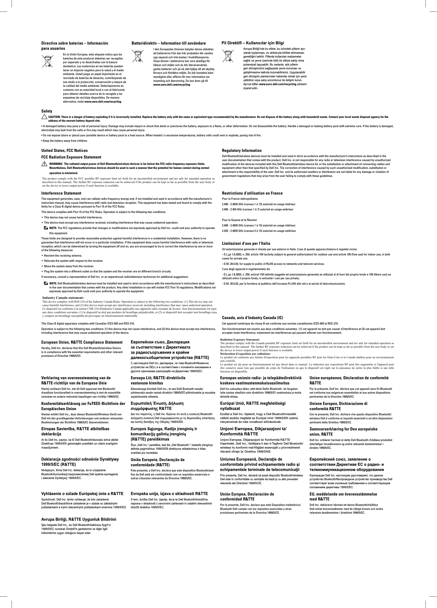 Directiva sobre baterías – Información para usuariosEn la Unión Europea, esta etiqueta indica que las baterías de este producto deberían ser recogidas por separado y no desechadas con la basura doméstica. Las sustancias en las baterías pueden tener un impacto negativo para la salud y el medio ambiente. Usted juega un papel importante en el reciclado de baterías de desecho, contribuyendo de ese modo a la protección, conservación y mejora de la calidad del medio ambiente. Deberíaponerse en contacto con su autoridad local o con el fabricante para obtener detalles acerca de la recogida y los esquemas de reciclaje disponibles. De manera alternativa, visite www.euro.dell.com/recycling.Batteridirektiv – Information till användareI den Europeiska Unionen betyder denna etiketten att batterierna från den här produkten bör samlas upp separat och inte kastas i hushållssoporna. Vissa ämnen i batterierna kan vara skadliga för hälsan och miljön och du bör återananvända gamla batterier och på så sätt hjälpa till att skydda, förvara och förbättra miljön. Du bör kontakta lokal myndighet eller affären för mer information om insamling och återvinning. Du kan även gå till www.euro.dell.com/recycling. Pil Direktifi – Kullanıcılar için BilgiAvrupa Birliği’nde bu etiket, bu üründeki pillerin ayrı olarak toplanması, ev atıklarıyla birlikte atılmaması gerektiğini belirtir. Pillerde kullanılan malzemeler sağlık ve çevre üzerinde kötü bir etkiye sahip olma potansiyeli taşıyabilir. Bu nedenle, atık pillerin geri dönüşümünü sağlayarak çevre koruması ve geliştirmesine katkıda bulunabilirsiniz. Uygulanabilir geri dönüşüm planlarından haberdar olmak için yerel yetkiliniz veya satış sorumlunuz ile iletişim kurun. Ayrıca lütfen www.euro.dell.com/recycling adresini ziyaret edin. SafetyCAUTION: There is a danger of battery exploding if it is incorrectly installed. Replace the battery only with the same or equivalent type recommended by the manufacturer. Do not dispose of the battery along with household waste. Contact your local waste disposal agency for the address of the nearest battery deposit site.• A damaged battery may pose a risk of personal injury. Damage may include impact or shock that dents or punctures the battery, exposure to a flame, or other deformation. Do not disassemble the battery. Handle a damaged or leaking battery pack with extreme care. If the battery is damaged, electrolyte may leak from the cells or fire may result which may cause personal injury.• Do not expose (store or place) your portable device or battery pack to a heat source. When heated t o excessive temperatures, battery cells could vent or explode, posing risk of fire.• Keep the battery away from children.United States, FCC Notices FCC Radiation Exposure StatementWARNING: The radiated output power of Dell Bluetooth/wireless devices is far below the FCC radio frequency exposure limits. Nevertheless, Dell Bluetooth/wireless devices should be used in such a manner that the potential for human contact during normal operation is minimized.This device has also been evaluated for and shown compliant with the FCC RF exposure limits under portable exposure conditions (antennas are within 20 cm of a person’s body) when installed in certain specific OEM configurations. Details of the authorized configurations can be found at https://fjallfoss.fcc.gov/oetcf/eas/reports/GenericSearch.cfm by entering the FCC ID number on the device.Regulatory InformationDell Bluetooth/wireless devices must be installed and used in strict accordance with the manufacturer’s instructions as described in the user documentation that comes with the product. Dell Inc. is not responsible for any radio or television interference caused by unauthorized modification of the devices included with this Dell Bluetooth/wireless device kit, or the substitution or attachment of connecting cables and equipment other than that specified by Dell Inc. The correction of interference caused by such unauthorized modification, substitution or attachment is the responsibility of the user. Dell Inc. and its authorized resellers or distributors are not liable for any damage or violation of government regulations that may arise from the user failing to comply with these guidelines.Interference StatementThis equipment generates, uses, and can radiate radio frequency energy and, if not installed and used in accordance with the manufacturer’s instruction manual, may cause interference with radio and television reception. This equipment has been tested and found to comply with the limits for a Class B digital device pursuant to Part 15 of the FCC Rules.This device complies with Part 15 of the FCC Rules. Operation is subject to the following two conditions:This device may not cause harmful interference.• This device must accept any interference received, including interference that may cause undesired operation.• NOTE: The FCC regulations provide that changes or modifications not expressly approved by Dell Inc. could void your authority to operate this equipment.These limits are designed to provide reasonable protection against harmful interference in a residential installation. However, there is no guarantee that interference will not occur in a particular installation. If this equipment does cause harmful interference with radio or television reception, which can be determined by turning the equipment off and on, you are encouraged to try to correct the interference by one or more of the following measures: Reorient the receiving antenna.• Relocate the system with respect to the receiver.• Move the system away from the receiver.• Plug the system into a different outlet so that the system and the receiver are on different branch circuits.• If necessary, consult a representative of Dell Inc. or an experienced radio/television technician for additional suggestions. NOTE: Dell Bluetooth/wireless devices must be installed and used in strict accordance with the manufacturer’s instructions as described in the user documentation that comes with the product. Any other installation or use will violate FCC Part 15 regulations. Modifications not expressly approved by Dell could void your authority to operate the equipment.Restrictions d’utilisation en FrancePour la France métropolitaine2.400 - 2.4835 GHz (canaux 1 à 13) autorisé en usage intérieur2.400 - 2.454 GHz (canaux 1 à 7) autorisé en usage extérieurPour la Guyane et la Réunion2.400 - 2.4835 GHz (canaux 1 à 13) autorisé en usage intérieur.2.420 - 2.4835 GHz (canaux 5 à 13) autorisé en usage extérieurLimitazioni d’uso per l’ItaliaUn’autorizzazione generale è chiesta per uso esterno in Italia. L’uso di queste apparecchiature è regolato vicino:- D.L.gs 1.8.2003, n. 259, article 104 (activity subject to general authorization) for outdoor use and article 105 (free use) for indoor use, in both cases for private use.- D.M. 28.5.03, for supply to public of RLAN access to networks and telecom services.L’uso degli apparati è regolamentato da:- D.L.gs 1.8.2003, n. 259, articoli 104 (attività soggette ad autorizzazione generale) se utilizzati al di fuori del proprio fondo e 105 (libero uso) se utilizzati entro il proprio fondo, in entrambi i casi per uso privato;- D.M. 28.5.03, per la fornitura al pubblico dell’accesso R-LAN alle reti e ai servizi di telecomunicazioni.Canada, Industry Canada (IC) NoticesThis Class B digital apparatus complies with Canadian ICES-003 and RSS-210.Operation is subject to the following two conditions: (1) this device may not cause interference, and (2) this device must accept any interference, including interference that may cause undesired operation of the device.Canada, avis d’Industry Canada (IC)Cet appareil numérique de classe B est conforme aux normes canadiennes ICES-003 et RSS-210. Son fonctionnement est soumis aux deux conditions suivantes : (1) cet appareil ne doit pas causer d’interférence et (2) cet appareil doit accepter toute interférence, notamment les interférences qui peuvent affecter son fonctionnement.European Union, R&amp;TTE Compliance Statement Hereby, Dell Inc. declares that this Dell Bluetooth/wireless Device is in compliance with the essential requirements and other relevant provisions of Directive 1999/5/EC.Европейски съюз, Декларация за съответствие с Директивата за радиосъоръжения и крайни далекосъобщителни устройства (R&amp;TTE)С настоящата Dell Inc. декларира, че това Bluetooth/безжично устройство на DELL е в съответствие с основните изисквания и другите приложими разпоредби на Директива 1999/5/EC.Prohlášení o shodě se směrnicí R&amp;TTE - Evropská unieSpolečnost Dell Inc. tímto prohlašuje, že tento Bluetooth/bezdrátový produkt společnosti Dell vyhovuje základním požadavkům a ostatním náležitým ustanovením směrnice 1999/5/ES.Europæiske Union, R&amp;TTE OverensstemmelseserklæringDell Inc. erklærer hermed, at dette Dell Bluetooth/trådløse udstyr er i overensstemmelse med de nødvendige krav og andre relevante regler i 1999/5/EF-direktivet.Verklaring van overeenstemming van de R&amp;TTE-richtlijn van de Europese UnieHierbij verklaart Dell Inc. dat dit Dell-apparaat met Bluetooth/draadloze functionaliteit in overeenstemming is met de essentiële vereisten en andere relevante bepalingen van richtlijn 1999/5/EC.Konformitätserklärung zur FuTKEE-Richtlinie der Europäischen UnionHierbei erklärt Dell Inc., dass dieses Bluetooth/Wireless-Gerät von Dell mit den grundlegenden Anforderungen und anderen relevanten Bestimmungen der Richtlinie 1999/5/EC übereinstimmen.Eiropas Savienība, R&amp;TTE atbilstības deklarācijaAr šo Dell Inc. paziņo, ka šī Dell Bluetooth/bezvadu ierīce atbilst Direktīvas 1999/5/EK galvenajām prasībām un citiem svarīgiem nosacījumiem.Deklaracja zgodności odnośnie Dyrektywy 1999/5/EC (R&amp;TTE)Niniejszym, firma Dell Inc. deklaruje, że to urządzenie Bluetooth/komunikacji bezprzewodowej Dell spełnia wymagania i zalecenia Dyrektywy 1999/5/EC.Vyhlásenie o súlade Európskej únie a R&amp;TTESpoločnosť, Dell Inc. týmto vyhlasuje, že toto zariadenie Dell Bluetooth/bezdrôtové zariadenie je v súlade so základnými požiadavkami a inými relevantnými požiadavkami smernice 1999/5/ES.Avrupa Birliği, R&amp;TTE Uygunluk Bildirimiİşbu belgede Dell Inc., bu Dell Bluetooth/kablosuz Aygıt’ın 1999/5/EC numaralı Direktif’in gereklerine ve diğer ilgili hükümlerine uygun olduğunu beyan eder.Euroopa Liit, R&amp;TTE-direktiivile vastavuse kinnitusKäesolevaga kinnitab Dell Inc., et see Delli Buetooth-seade/juhtmevaba seade vastab direktiivi 1999/5/EÜ põhinõuetele ja muudele asjakohastele sätetele.Euroopan unionin radio- ja telepäätedirektiiviä koskeva vaatimustenmukaisuusilmoitusDell Inc.vakuuttaa täten, että tämä Dellin Bluetooth- tai langaton laite vastaa oleellisin osin direktiivin 1999/5/EY vaatimuksia ja muita tärkeitä ehtoja.Union européenne, Déclaration de conformité R&amp;TTE Par la présente, Dell Inc. déclare que cet appareil sans fil /Bluetooth est conforme aux exigences essentielles et aux autres dispositions pertinentes de la Directive 1999/5/EC.Ευρωπαϊκή Ένωση, Δήλωση συμμόρφωσης R&amp;TTEΔια του παρόντος, η Dell Inc. δηλώνει ότι αυτή η συσκευή Bluetooth/ασύρματη συσκευή Dell συμμορφώνεται με τις θεμελιώδεις απαιτήσεις και λοιπές διατάξεις της Οδηγίας 1999/5/ΕΚ.Európai Unió, R&amp;TTE megfelelõségi nyilatkozatEzúttal a Dell Inc. kijelenti, hogy a Dell Bluetooth/vezeték nélküli eszköz megfelel az Európai Unió 1999/5/EK számú irányelveinek és más vonatkozó elõírásoknak.Unione Europea, Dichiarazione di conformità R&amp;TTECon la presente, Dell Inc. dichiara che questo dispositivo Bluetooth/wireless Dell è conforme ai requisiti essenziali e ad altre disposizioni pertinenti della Direttiva 1999/5/CE.Europos Sąjunga, Radijo įrenginių ir komunikacijų galinių įrenginių (R&amp;TTE) pareiškimasŠiuo „Dell Inc.“ pareiškia, kad šis „Dell Bluetooth“ / belaidis įrenginys atitinka pagrindinius 1999/5/EB direktyvos reikalavimus ir kitas svarbias jos nuostatas.Unjoni Ewropea, Dikjarazzjoni ta’ Konformità R&amp;TTEUnjoni Ewropea, Dikjarazzjoni ta’ Konformità R&amp;TTE Hawnhekk, Dell Inc., tiddikjara li dan it-Tagħmir Dell Bluetooth/wireless hu konformi mal-ħtiġijiet essenzjali u provvedimenti rilevanti oħrajn ta’ Direttiva 1999/5/KE.Samsvarserklæring for Den europeiske union, R&amp;TTEDell Inc. erklærer hermed at dette Dell Bluetooth-/trådløse produktet etterføllger hovedkravene og andre relevante bestemmelser i direktiv 1999/5/EC.União Europeia, Declaração de conformidade (R&amp;TTE)Pelo presente, a Dell Inc. declara que este dispositivo Bluetooth/sem fios da Dell está em conformidade com os requisitos essenciais e outras cláusulas relevantes da Directiva 1999/5/EC.Uniunea Europeană, Declaraţie de conformitate privind echipamentele radio şi echipamentele terminale de telecomunicaţiiPrin prezenta, Dell Inc. declară că acest dispozitiv Bluetooth/wireless Dell este în conformitate cu cerinţele de bază şi cu alte prevederi relevante ale Directivei 1999/5/CE.Европейский союз, заявление о соответствии Директиве ЕС о радио- и телекоммуникационном оборудованииКорпорация Dell Inc. настоящим удостоверяет, что данное устройство Bluetooth/беспроводное устройство производства Dell соответствует всем основным требованиям и соответствующим положениям директивы 1999/5/EC.Evropska unija, izjava o skladnosti R&amp;TTES tem, duržba Dell Inc. izjavlja, da je ta Dell Bluetooth/brezžična naprava v skladnosti z osnovnimi zahtevami in ostalimi relevantnimi določili direktive 1999/5/EC.Unión Europea, Declaración de conformidad R&amp;TTEPor la presente, Dell Inc. declara que este Dispositivo inalámbrico/Bluetooth Dell cumple con los requisitos esenciales y otras provisiones pertinentes de la Directiva 1999/5/CE.EU, meddelande om överensstämmelse med R&amp;TTE Dell Inc. deklarerar härmed att denna Bluetooth/trådlösa Dell-enhet överensstämmer med de viktiga kraven och andra relevanta bestämmelser i direktivet 1999/5/EC.The product comply with the FCC portable RF exposure limit set forth for an uncontrolled environment and are safe for intended operation as described in this manual. The further RF exposure reduction can be achieved if the product can be kept as far as possible from the user body or set the device to lower output power if such function is available.  Industry Canada statement: This device complies with RSS-210 of the Industry Canada Rules. Operation is subject to the following two conditions: (1) This device may not cause harmful interference, and (2) this device must accept any interference received, including interference that may cause undesired operation. Ce dispositif est conforme à la norme CNR-210 d&apos;Industrie Canada applicable aux appareils radio exempts de licence. Son fonctionnement est sujet aux deux conditions suivantes: (1) le dispositif ne doit pas produire de brouillage préjudiciable, et (2) ce dispositif doit accepter tout brouillage reçu, y compris un brouillage susceptible de provoquer un fonctionnement indésirable.  Radiation Exposure Statement: The product comply with the Canada portable RF exposure limit set forth for an uncontrolled environment and are safe for intended operation as described in this manual. The further RF exposure reduction can be achieved if the product can be kept as far as possible from the user body or set the device to lower output power if such function is available. Déclaration d&apos;exposition aux radiations: Le produit est conforme aux limites d&apos;exposition pour les appareils portables RF pour les Etats-Unis et le Canada établies pour un environnement non contrôlé. Le produit est sûr pour un fonctionnement tel que décrit dans ce manuel. La réduction aux expositions RF peut être augmentée si l&apos;appareil peut être conservé aussi loin que possible du corps de l&apos;utilisateur ou que le dispositif est réglé sur la puissance de sortie la plus faible si une telle fonction est disponible.