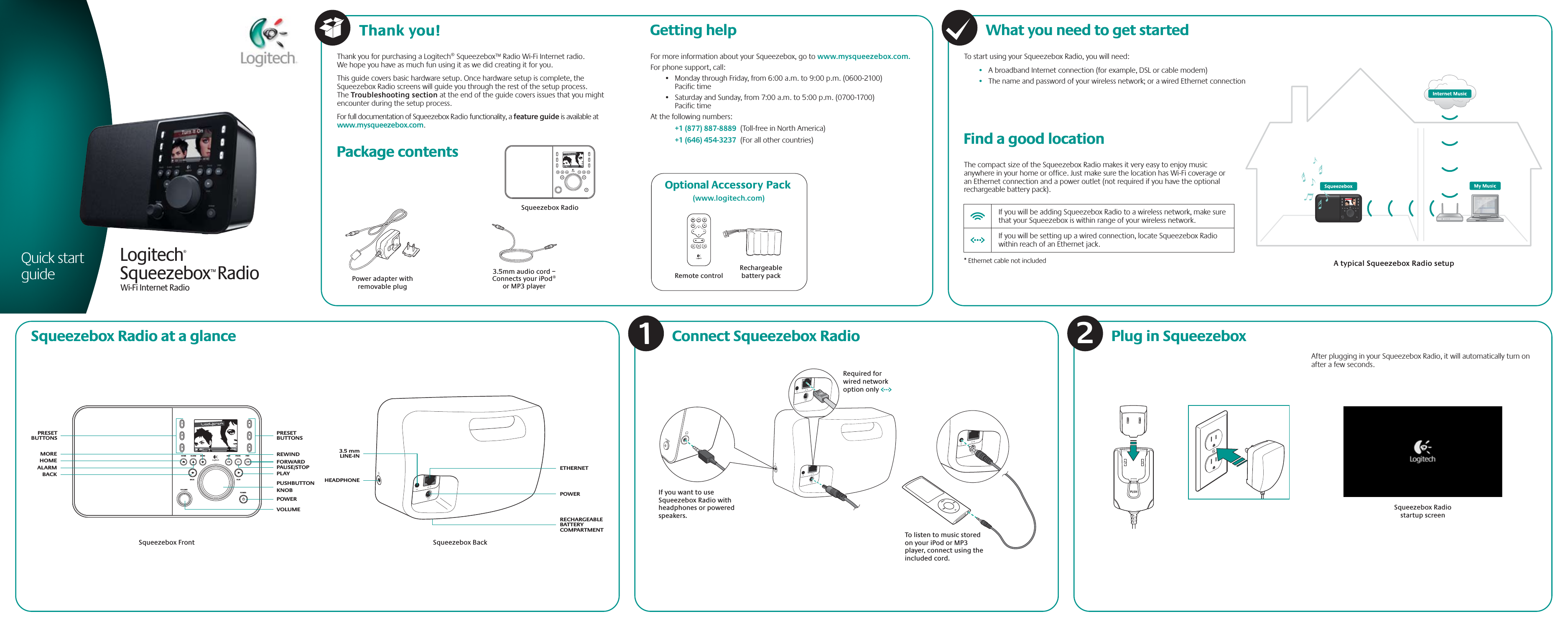 231564HOME ALARMBACKVOLUMEPOWERPL AYMORENow Playing 1 of 12REW PAUSE FWDQuick start guide231564Now Playing 1 of 12Squeezebox RadioRechargeable battery packRemote controlPower adapter with removable plug3.5mm audio cord – Connects your iPod® or MP3 playerOptional Accessory Pack (www.logitech.com)If you want to use Squeezebox Radio with  headphones or powered speakers.Required for wired network option onlyTo listen to music stored on your iPod or MP3 player, connect using the included cord.Squeezebox™ RadioWi-Fi Internet RadioLogitech® For more information about your Squeezebox, go to www.mysqueezebox.com.For phone support, call:•   Monday through Friday, from 6:00 a.m. to 9:00 p.m. (0600-2100) Pacific time•   Saturday and Sunday, from 7:00 a.m. to 5:00 p.m. (0700-1700) Pacific timeAt the following numbers: +1 (877) 887-8889  (Toll-free in North America) +1 (646) 454-3237  (For all other countries) Getting helpThank you for purchasing a Logitech® Squeezebox™ Radio Wi-Fi Internet radio. We hope you have as much fun using it as we did creating it for you. This guide covers basic hardware setup. Once hardware setup is complete, the Squeezebox Radio screens will guide you through the rest of the setup process. The Troubleshooting section at the end of the guide covers issues that you might encounter during the setup process.For full documentation of Squeezebox Radio functionality, a feature guide is available at www.mysqueezebox.com. What you need to get startedTo start using your Squeezebox Radio, you will need:•   A broadband Internet connection (for example, DSL or cable modem)•   The name and password of your wireless network; or a wired Ethernet connection   Package contents Find a good locationThe compact size of the Squeezebox Radio makes it very easy to enjoy music anywhere in your home or office. Just make sure the location has Wi-Fi coverage or an Ethernet connection and a power outlet (not required if you have the optional rechargeable battery pack).* Ethernet cable not included  If you will be adding Squeezebox Radio to a wireless network, make sure   that your Squeezebox is within range of your wireless network.  If you will be setting up a wired connection, locate Squeezebox Radio    within reach of an Ethernet jack.A typical Squeezebox Radio setup Plug in SqueezeboxConnect Squeezebox RadioAfter plugging in your Squeezebox Radio, it will automatically turn on               after a few seconds.Squeezebox Radio startup screenSqueezebox Radio at a glanceSqueezebox FrontETHERNETSqueezebox BackPOWERRECHARGEABLE BATTERY COMPARTMENTHEADPHONEBACKHOMEMOREALARM3.5 mmLINE-INVOLUMEPLAYPOWERPUSHBUTTON KNOBFORWARDPAUSE/STOPREWINDPRESET BUTTONSPRESETBUTTONS21