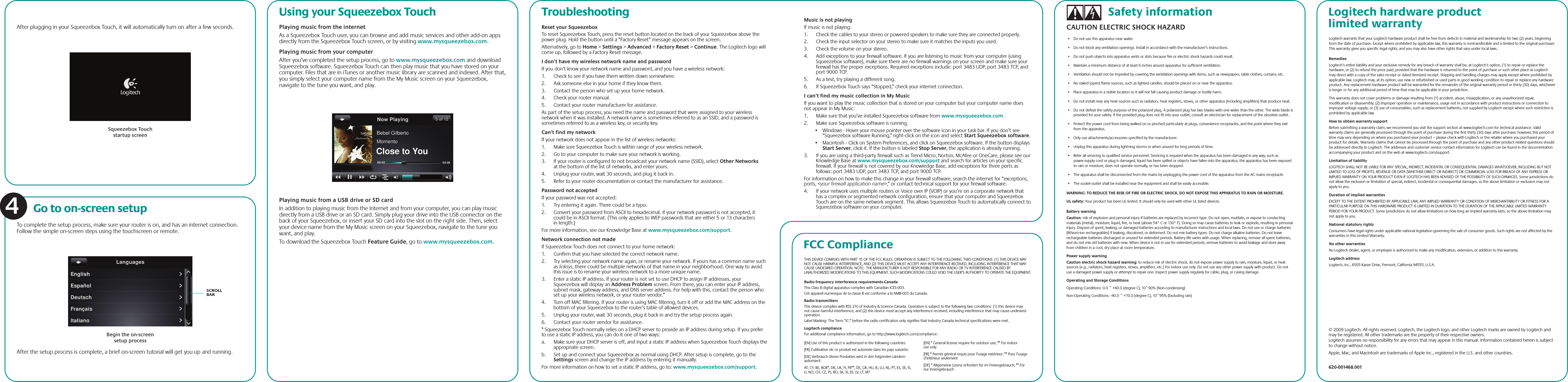 After plugging in your Squeezebox Touch, it will automatically turn on after a few seconds.To complete the setup process, make sure your router is on, and has an internet connection. Follow the simple on-screen steps using the touchscreen or remote.Go to on-screen setup4SCROLL BARUsing your Squeezebox TouchPlaying music from the internet  As a Squeezebox Touch user, you can browse and add music services and other add-on apps directly from the Squeezebox Touch screen, or by visiting www.mysqueezebox.com. Playing music from your computer After you’ve completed the setup process, go to www.mysqueezebox.com and download Squeezebox software. Squeezebox Touch can then play music that you have stored on your computer. Files that are in iTunes or another music library are scanned and indexed. After that, you simply select your computer name from the My Music screen on your Squeezebox, navigate to the tune you want, and play. Logitech hardware product limited warrantyLogitech warrants that your Logitech hardware product shall be free from defects in material and workmanship for two (2) years, beginning from the date of purchase. Except where prohibited by applicable law, this warranty is nontransferable and is limited to the original purchaser. This warranty gives you specific legal rights, and you may also have other rights that vary under local laws.RemediesLogitech’s entire liability and your exclusive remedy for any breach of warranty shall be, at Logitech’s option, (1) to repair or replace the hardware, or (2) to refund the price paid, provided that the hardware is returned to the point of purchase or such other place as Logitech may direct with a copy of the sales receipt or dated itemized receipt. Shipping and handling charges may apply except where prohibited by applicable law. Logitech may, at its option, use new or refurbished or used parts in good working condition to repair or replace any hardware product. Any replacement hardware product will be warranted for the remainder of the original warranty period or thirty (30) days, whichever is longer or for any additional period of time that may be applicable in your jurisdiction.This warranty does not cover problems or damage resulting from (1) accident, abuse, misapplication, or any unauthorized repair, modification or disassembly; (2) improper operation or maintenance, usage not in accordance with product instructions or connection to improper voltage supply; or (3) use of consumables, such as replacement batteries, not supplied by Logitech except where such restriction is prohibited by applicable law.How to obtain warranty supportBefore submitting a warranty claim, we recommend you visit the support section at www.logitech.com for technical assistance. Valid warranty claims are generally processed through the point of purchase during the first thirty (30) days after purchase; however, this period of time may vary depending on where you purchased your product – please check with Logitech or the retailer where you purchased your product for details. Warranty claims that cannot be processed through the point of purchase and any other product related questions should be addressed directly to Logitech. The addresses and customer service contact information for Logitech can be found in the documentation accompanying your product and on the web at www.logitech.com/support.Limitation of liabilityLOGITECH SHALL NOT BE LIABLE FOR ANY SPECIAL, INDIRECT, INCIDENTAL OR CONSEQUENTIAL DAMAGES WHATSOEVER, INCLUDING BUT NOT LIMITED TO LOSS OF PROFITS, REVENUE OR DATA (WHETHER DIRECT OR INDIRECT) OR COMMERCIAL LOSS FOR BREACH OF ANY EXPRESS OR IMPLIED WARRANTY ON YOUR PRODUCT EVEN IF LOGITECH HAS BEEN ADVISED OF THE POSSIBILITY OF SUCH DAMAGES. Some jurisdictions do not allow the exclusion or limitation of special, indirect, incidental or consequential damages, so the above limitation or exclusion may not apply to you.Duration of implied warrantiesEXCEPT TO THE EXTENT PROHIBITED BY APPLICABLE LAW, ANY IMPLIED WARRANTY OR CONDITION OF MERCHANTABILITY OR FITNESS FOR A PARTICULAR PURPOSE ON THIS HARDWARE PRODUCT IS LIMITED IN DURATION TO THE DURATION OF THE APPLICABLE LIMITED WARRANTY PERIOD FOR YOUR PRODUCT. Some jurisdictions do not allow limitations on how long an implied warranty lasts, so the above limitation may not apply to you.National statutory rightsConsumers have legal rights under applicable national legislation governing the sale of consumer goods. Such rights are not affected by the warranties in this Limited Warranty.No other warrantiesNo Logitech dealer, agent, or employee is authorized to make any modification, extension, or addition to this warranty.Logitech addressLogitech, Inc., 6505 Kaiser Drive, Fremont, California 94555, U.S.A.Playing music from a USB drive or SD card In addition to playing music from the Internet and from your computer, you can play music directly from a USB drive or an SD card. Simply plug your drive into the USB connector on the back of your Squeezebox, or insert your SD card into the slot on the right side. Then, select your device name from the My Music screen on your Squeezebox, navigate to the tune you want, and play. To download the Squeezebox Touch Feature Guide, go to www.mysqueezebox.com.Begin the on-screen setup processTroubleshootingReset your Squeezebox To reset Squeezebox Touch, press the reset button located on the back of your Squeezebox above the power plug. Hold the button until a “Factory Reset” message appears on the screen.Alternatively, go to Home &gt; Settings &gt; Advanced &gt; Factory Reset &gt; Continue. The Logitech logo will come up, followed by a Factory Reset message. I don’t have my wireless network name and password If you don’t know your network name and password, and you have a wireless network:1.  Check to see if you have them written down somewhere. 2.  Ask someone else in your home if they know them.3.  Contact the person who set up your home network.4.  Check your router manual.5.  Contact your router manufacturer for assistance.As part of the setup process, you need the name and password that were assigned to your wireless network when it was installed. A network name is sometimes referred to as an SSID, and a password is sometimes referred to as a wireless key, or security key.Can’t find my network If your network does not appear in the list of wireless networks:1.  Make sure Squeezebox Touch is within range of your wireless network.2.  Go to your computer to make sure your network is working.3.  If your router is configured to not broadcast your network name (SSID), select Other Networks at the bottom of the list of networks, and enter yours.4.  Unplug your router, wait 30 seconds, and plug it back in.5.  Refer to your router documentation or contact the manufacturer for assistance.Password not accepted If your password was not accepted:1.  Try entering it again. There could be a typo.2.  Convert your password from ASCII to hexadecimal. If your network password is not accepted, it could be in ASCII format. (This only applies to WEP passwords that are either 5 or 13 characters in length.) For more information, see our Knowledge Base at www.mysqueezebox.com/support.Network connection not made If Squeezebox Touch does not connect to your home network:1.  Confirm that you have selected the correct network name.2.  Try selecting your network name again, or rename your network. If yours has a common name such as linksys, there could be multiple networks of that name in your neighborhood. One way to avoid this issue is to rename your wireless network to a more unique name.3.  Enter a static IP address. If your router is not set to use DHCP to assign IP addresses, your Squeezebox will display an Address Problem screen. From there, you can enter your IP address, subnet mask, gateway address, and DNS server address. For help with this, contact the person who set up your wireless network, or your router vendor.*4.  Turn off MAC filtering. If your router is using MAC filtering, turn it off or add the MAC address on the bottom of your Squeezebox to the router’s table of allowed devices.5.  Unplug your router, wait 30 seconds, plug it back in and try the setup process again.6.  Contact your router vendor for assistance.* Squeezebox Touch normally relies on a DHCP server to provide an IP address during setup. If you prefer to use a static IP address, you can do it one of two ways:a.  Make sure your DHCP server is off, and input a static IP address when Squeezebox Touch displays the appropriate screen.b.  Set up and connect your Squeezebox as normal using DHCP. After setup is complete, go to the Settings screen and change the IP address by entering it manually.For more information on how to set a static IP address, go to: www.mysqueezebox.com/support.FCC ComplianceTHIS DEVICE COMPLIES WITH PART 15 OF THE FCC RULES. OPERATION IS SUBJECT TO THE FOLLOWING TWO CONDITIONS: (1) THIS DEVICE MAY NOT CAUSE HARMFUL INTERFERENCE, AND (2) THIS DEVICE MUST ACCEPT ANY INTERFERENCE RECEIVED, INCLUDING INTERFERENCE THAT MAY CAUSE UNDESIRED OPERATION. NOTE:  THE MANUFACTURER IS NOT RESPONSIBLE FOR ANY RADIO OR TV INTERFERENCE CAUSED BY UNAUTHORIZED MODIFICATIONS TO THIS EQUIPMENT. SUCH MODIFICATIONS COULD VOID THE USER’S AUTHORITY TO OPERATE THE EQUIPMENT.Radio frequency interference requirements-CanadaThis Class B digital apparatus complies with Canadian ICES-003.Cet appareil numerique de la classe B est conforme a la NMB-003 du Canada.Radio transmittersThis device complies with RSS 210 of Industry &amp; Science Canada. Operation is subject to the following two conditions: (1) this device may not cause harmful interference, and (2) this device must accept any interference received, including interference that may cause undesired operation.Label Marking: The Term “IC:” before the radio certification only signifies that Industry Canada technical specifications were met.Logitech complianceFor additional compliance information, go to http://www.logitech.com/compliance. [EN] Use of this product is authorized in the following countries:[FR] L’utilisation de ce produit est autorisée dans les pays suivants: [DE] Verbrauch dieses Produktes wird in den folgenden Ländern autorisiert: AT, CY, BE, BGR*, DK, UK, FI, FR**, DE, GR, HU, IE, LU, NL, PT, ES, SE, IS, LI, NO, CH, CZ, PL, RO, SK, SI, EE, LV, LT, MT [EN] * General license require for outdoor use; ** For indoor use only [FR] * Permis général requis pour l’usage extérieur; ** Pour l’usage d’intérieur seulement[DE] * Allgemeine Lizenz erfordert für im Freiengebrauch; ** Für nur InnengebrauchMusic is not playingIf music is not playing:1.  Check the cables to your stereo or powered speakers to make sure they are connected properly.2.  Check the input selector on your stereo to make sure it matches the inputs you used. 3.  Check the volume on your stereo. 4.  Add exceptions to your firewall software. If you are listening to music from your computer (using Squeezebox software), make sure there are no firewall warnings on your screen and make sure your firewall has the proper exceptions. Required exceptions include: port 3483 UDP, port 3483 TCP, and port 9000 TCP. 5.  As a test, try playing a different song. 6.  If Squeezebox Touch says “Stopped,” check your internet connection.I can’t find my music collection in My Music If you want to play the music collection that is stored on your computer but your computer name does not appear in My Music:1.  Make sure that you’ve installed Squeezebox software from www.mysqueezebox.com.2.  Make sure Squeezebox software is running.•   Windows - Hover your mouse pointer over the software icon in your task bar. If you don’t see “Squeezebox software Running,” right-click on the icon and select Start Squeezebox software. •   Macintosh - Click on System Preferences, and click on Squeezebox software. If the button displays Start Server, click it. If the button is labeled Stop Server, the application is already running.  3.  If you are using a third-party firewall such as Trend Micro, Norton, McAfee or OneCare, please see our Knowledge Base at www.mysqueezebox.com/support and search for articles on your specific firewall. If your firewall is not covered by our Knowledge Base, add exceptions for three ports as follows: port 3483 UDP, port 3483 TCP, and port 9000 TCP.For information on how to make this change in your firewall software, search the internet for “exceptions, ports, &lt;your firewall application name&gt;,” or contact technical support for your firewall software.4.  If your network uses multiple routers or Voice over IP (VOIP) or you’re on a corporate network that has a complex or segmented network configuration, ensure that your computer and Squeezebox Touch are on the same network segment. This allows Squeezebox Touch to automatically connect to Squeezebox software on your computer.© 2009 Logitech. All rights reserved. Logitech, the Logitech logo, and other Logitech marks are owned by Logitech and may be registered. All other trademarks are the property of their respective owners. Logitech assumes no responsibility for any errors that may appear in this manual. Information contained herein is subject to change without notice.Apple, Mac, and Macintosh are trademarks of Apple Inc., registered in the U.S. and other countries.620-001468.001Squeezebox Touch startup screenSafety informationAfter the setup process is complete, a brief on-screen tutorial will get you up and running.CAUTION ELECTRIC SHOCK HAZARD •  Do not use this apparatus near water. •  Do not block any ventilation openings. Install in accordance with the manufacturer’s instructions. •  Do not push objects into apparatus vents or slots because fire or electric shock hazards could result. •  Maintain a minimum distance of at least 6 inches around apparatus for sufficient ventilation. •  Ventilation should not be impeded by covering the ventilation openings with items, such as newspapers, table clothes, curtains, etc. •  No naked (open) flame sources, such as lighted candles, should be placed on or near the apparatus. •  Place apparatus in a stable location so it will not fall causing product damage or bodily harm. •  Do not install near any heat sources such as radiators, heat registers, stoves, or other apparatus (including amplifiers) that produce heat. •  Do not defeat the safety purpose of the polarized plug. A polarized plug has two blades with one wider than the other. The wide blade is provided for your safety. If the provided plug does not fit into your outlet, consult an electrician for replacement of the obsolete outlet. •  Protect the power cord from being walked on or pinched particularly at plugs, convenience receptacles, and the point where they exit from the apparatus. •  Only use attachments/accessories specified by the manufacturer. •  Unplug this apparatus during lightning storms or when unused for long periods of time. •  Refer all servicing to qualified service personnel. Servicing is required when the apparatus has been damaged in any way, such as power-supply cord or plug is damaged, liquid has been spilled or objects have fallen into the apparatus, the apparatus has been exposed to rain or moisture, does not operate normally, or has been dropped. •  The apparatus shall be disconnected from the mains by unplugging the power cord of the apparatus from the AC mains receptacle. •  The socket-outlet shall be installed near the equipment and shall be easily accessible.WARNING: TO REDUCE THE RISK OF FIRE OR ELECTRIC SHOCK, DO NOT EXPOSE THIS APPARATUS TO RAIN OR MOISTURE.UL safety: Your product has been UL tested. It should only be used with other UL listed devices.Battery warningCaution: risk of explosion and personal injury if batteries are replaced by incorrect type. Do not open, mutilate, or expose to conducting materials (metal), moisture, liquid, fire, or heat (above 54° C or 130° F). Doing so may cause batteries to leak or explode, resulting in personal injury. Dispose of spent, leaking, or damaged batteries according to manufacturer instructions and local laws. Do not use or charge batteries (lithium-ion rechargeables) if leaking, discolored, or deformed. Do not mix battery types. Do not charge alkaline batteries. Do not leave rechargeable batteries discharged or unused for extended periods. Battery life varies with usage. When replacing, remove all spent batteries, and do not mix old batteries with new. When device is not in use for extended periods, remove batteries to avoid leakage and store away from children in a cool, dry place at room temperature.Power supply warningCaution electric shock hazard warning: to reduce risk of electric shock, do not expose power supply to rain, moisture, liquid, or heat sources (e.g., radiators, heat registers, stoves, amplifiers, etc.) For indoor use only. Do not use any other power supply with product. Do not use a damaged power supply or attempt to repair one. Inspect power supply regularly for cable, plug, or casing damage.Operating and Storage ConditionsOperating Conditions: 0.0 ~ +40.0 (degree C), 10~90% (Non-condensing)Non-Operating Conditions: -40.0 ~ +70.0 (degree C), 10~95% (Excluding rain)