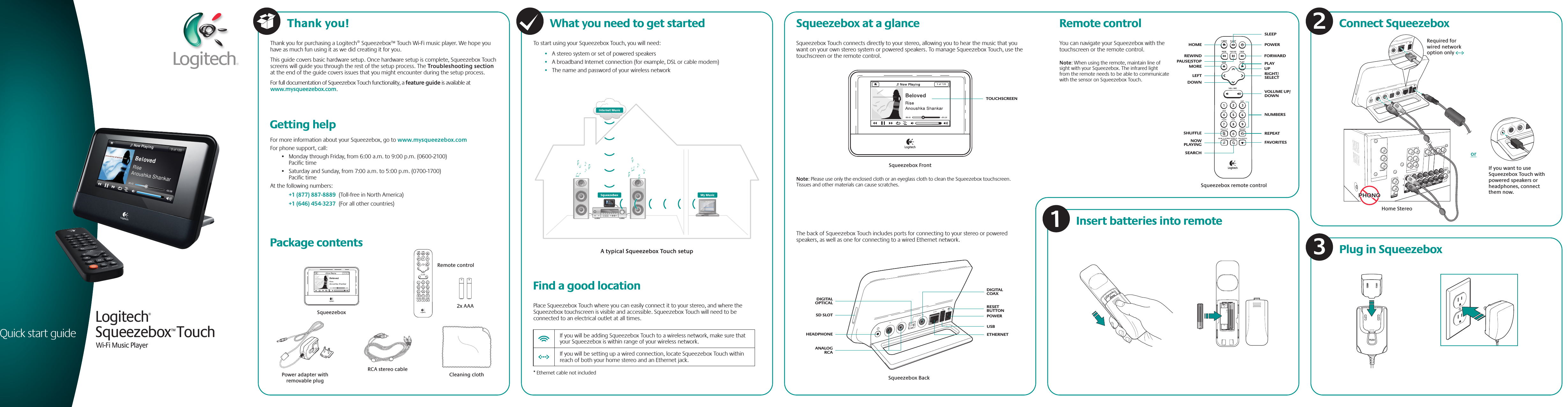 Thank you for purchasing a Logitech® Squeezebox™ Touch Wi-Fi music player. We hope you have as much fun using it as we did creating it for you. This guide covers basic hardware setup. Once hardware setup is complete, Squeezebox Touch screens will guide you through the rest of the setup process. The Troubleshooting section at the end of the guide covers issues that you might encounter during the setup process.For full documentation of Squeezebox Touch functionality, a feature guide is available at www.mysqueezebox.com. For more information about your Squeezebox, go to www.mysqueezebox.comFor phone support, call:•   Monday through Friday, from 6:00 a.m. to 9:00 p.m. (0600-2100) Pacific time•   Saturday and Sunday, from 7:00 a.m. to 5:00 p.m. (0700-1700) Pacific timeAt the following numbers: +1 (877) 887-8889  (Toll-free in North America) +1 (646) 454-3237  (For all other countries) Getting helpPackage contentsRCA stereo cableCleaning clothSqueezeboxRemote control2x AAAPower adapter with removable plugWhat you need to get startedTo start using your Squeezebox Touch, you will need:•   A stereo system or set of powered speakers•   A broadband Internet connection (for example, DSL or cable modem)•   The name and password of your wireless network    * Ethernet cable not included A typical Squeezebox Touch setup Find a good locationPlace Squeezebox Touch where you can easily connect it to your stereo, and where the Squeezebox touchscreen is visible and accessible. Squeezebox Touch will need to be connected to an electrical outlet at all times.  If you will be adding Squeezebox Touch to a wireless network, make sure that   your Squeezebox is within range of your wireless network.  If you will be setting up a wired connection, locate Squeezebox Touch within   reach of both your home stereo and an Ethernet jack.The back of Squeezebox Touch includes ports for connecting to your stereo or powered speakers, as well as one for connecting to a wired Ethernet network.Note: Please use only the enclosed cloth or an eyeglass cloth to clean the Squeezebox touchscreen. Tissues and other materials can cause scratches.Squeezebox at a glance Remote controlSqueezebox Touch connects directly to your stereo, allowing you to hear the music that you want on your own stereo system or powered speakers. To manage Squeezebox Touch, use the touchscreen or the remote control.Squeezebox FrontSqueezebox BackSqueezebox™ TouchWi-Fi Music PlayerLogitech® Quick start guideYou can navigate your Squeezebox with the touchscreen or the remote control. Note: When using the remote, maintain line of sight with your Squeezebox. The infrared light from the remote needs to be able to communicate with the sensor on Squeezebox Touch.Insert batteries into remoteSqueezebox remote controlPLAYRIGHT/ SELECTVOLUME UP/DOWNUPNOW PLAYINGPAUSE/STOPFORWARDPOWERSLEEPREPEATFAVORITESNUMBERSSHUFFLESEARCHREWINDLEFTDOWNMOREHOMEorPlug in SqueezeboxConnect SqueezeboxWOOFERSUBAUDIO INAUDIO INAUDIO INAUDIOOUTAUDIO INVIDEO INVIDEOVIDEO INVIDEO INDVD/LDVIDEO INXX/SATININCOAXIALTAPEINPHONOINCDRequired for wired network option onlyHome StereoPHONOPHONOTOUCHSCREENDIGITAL COAXRESET BUTTONETHERNETUSBPOWERHEADPHONEDIGITALOPTICALSD SLOTANALOGRCAIf you want to use Squeezebox Touch with powered speakers or headphones, connect them now.132