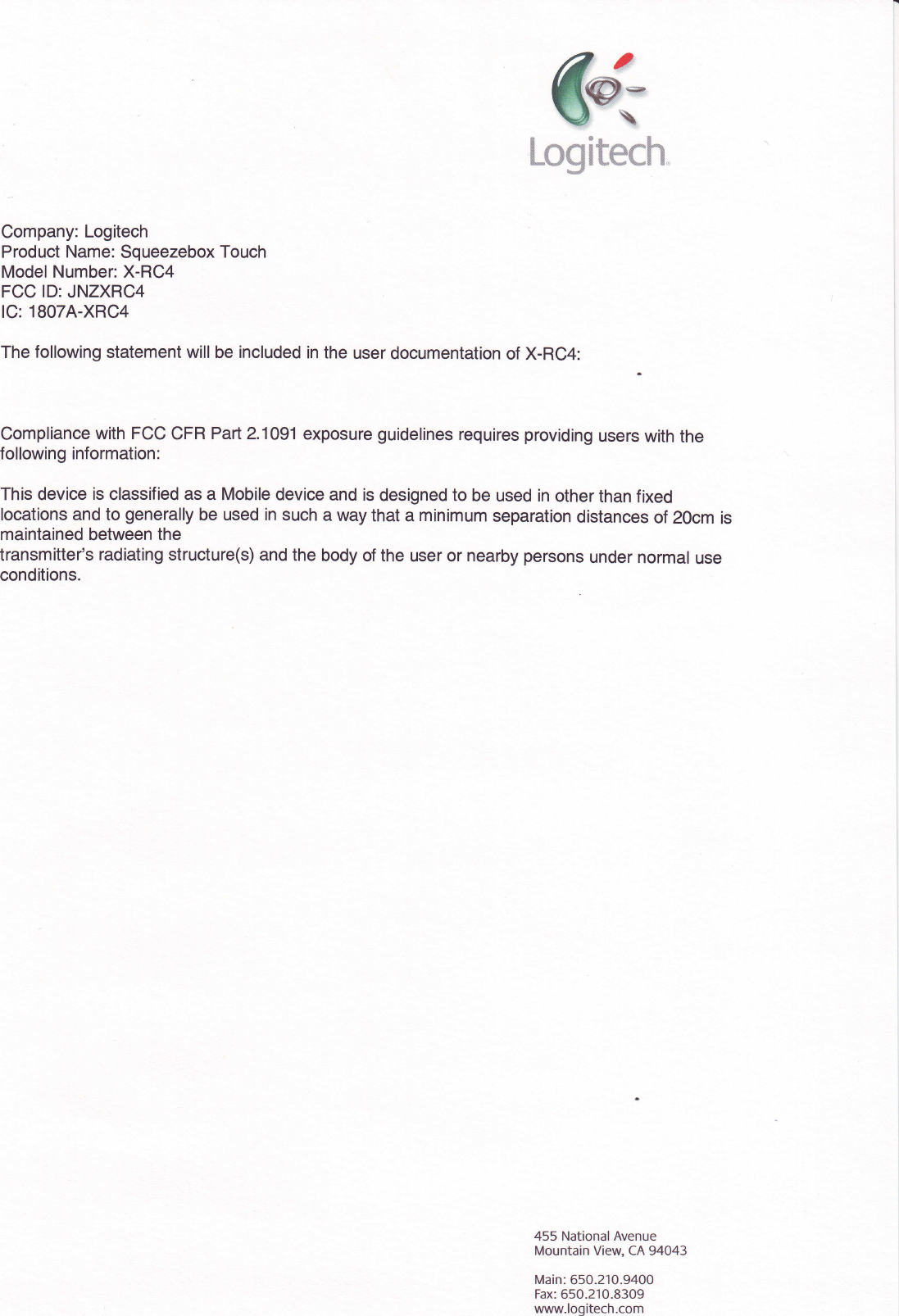 Logitech.Company: LogitechProduct Name: Squeezebox TouchModel Number: X-RC4FCC lD: JNZXRC4lC: 1807A-XRC4The following statement will be included in the user documentation of X-RC4:Compliance with FCC CFR Parl2.1O91 exposure guldelines requires providing users w1h thefollowing information :This device is classified as a Mobile device and is designed to be used in other than fixedlocations and to generally be used in such a way that a minimum separation distances of 20cm ismaintained between thetransmitter&apos;s radiating structure(s) and the body of the user or nearby persons under normal useconditions.455 NationalAvenueMountain View, CA 94043Main: 650.210.9400Fax: 650.210.8309www.logitech.com