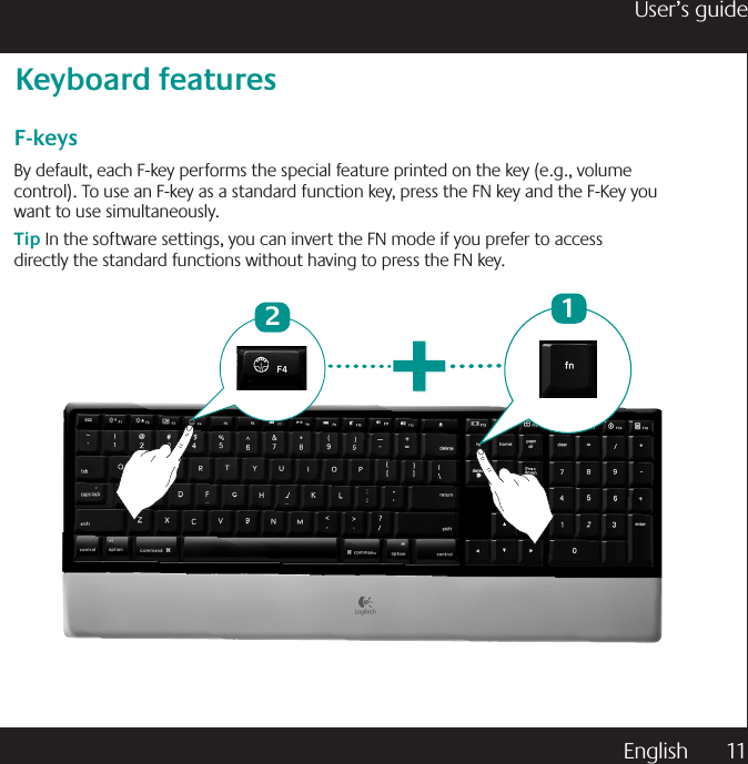 English  11User’s guideF-keysBy default, each F-key performs the special feature printed on the key (e.g., volume control). To use an F-key as a standard function key, press the FN key and the F-Key you want to use simultaneously.Tip In the software settings, you can invert the FN mode if you prefer to access directly the standard functions without having to press the FN key.Keyboard features12