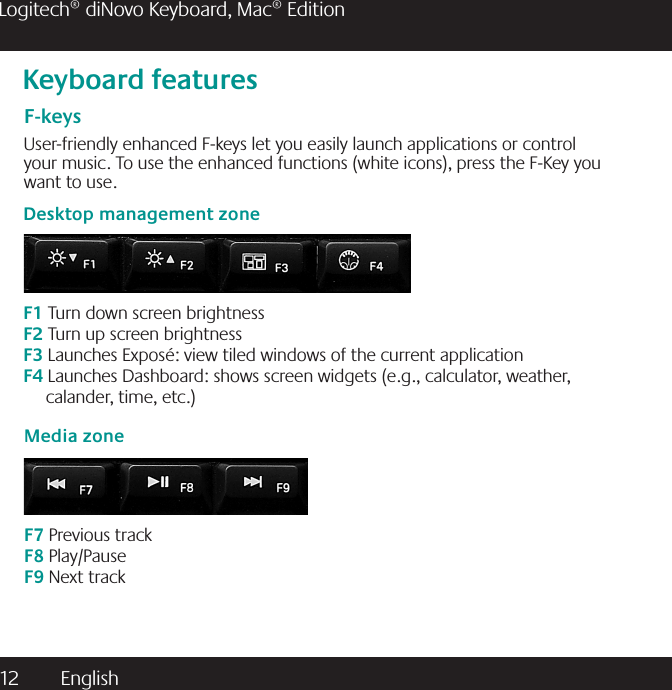 12  English Logitech® diNovo Keyboard, Mac® EditionKeyboard featuresF-keysUser-friendly enhanced F-keys let you easily launch applications or control your music. To use the enhanced functions (white icons), press the F-Key you want to use.Desktop management zoneF1 Turn down screen brightnessF2 Turn up screen brightnessF3 Launches Exposé: view tiled windows of the current application F4 Launches Dashboard: shows screen widgets (e.g., calculator, weather,                         calander, time, etc.) Media zoneF7 Previous trackF8 Play/PauseF9 Next track