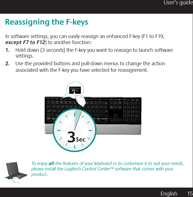 English  15User’s guideTo enjoy all the features of your keyboard or to customize it to suit your needs, please install the Logitech Control Center™ software that comes with your product.Reassigning the F-keysIn software settings, you can easily reassign an enhanced F-key (F1 to F19,    except F7 to F12) to another function: Hold down (3 seconds) the F-key you want to reassign to launch software 1. settings.Use the provided buttons and pull-down menus to change the action 2. associated with the F-key you have selected for reassignment.