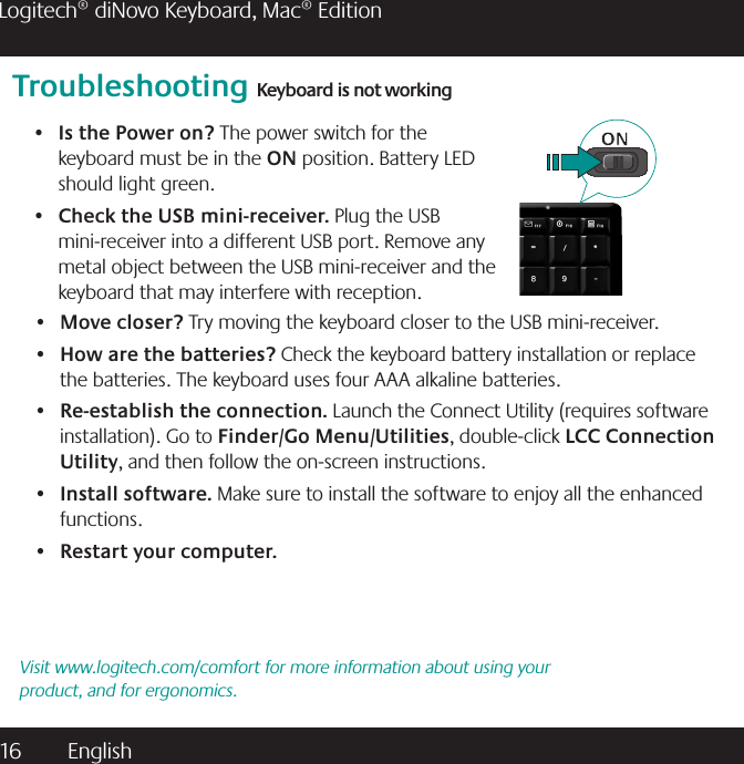 16  English Logitech® diNovo Keyboard, Mac® EditionTroubleshooting Keyboard is not workingIs the Power on?•   The power switch for the keyboard must be in the ON position. Battery LED should light green.Check the USB mini-receiver. •  Plug the USB mini-receiver into a different USB port. Remove any metal object between the USB mini-receiver and the keyboard that may interfere with reception.Visit www.logitech.com/comfort for more information about using your product, and for ergonomics.Move closer?•   Try moving the keyboard closer to the USB mini-receiver.How are the batteries? •  Check the keyboard battery installation or replace the batteries. The keyboard uses four AAA alkaline batteries. Re-establish the connection.•   Launch the Connect Utility (requires software installation). Go to Finder/Go Menu/Utilities, double-click LCC Connection Utility, and then follow the on-screen instructions.Install software.•   Make sure to install the software to enjoy all the enhanced functions.Restart your computer.• 