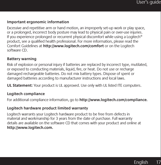 English  17User’s guideImportant ergonomic informationExcessive and repetitive arm or hand motion, an improperly set-up work or play space, or a prolonged, incorrect body posture may lead to physical pain or over-use injuries. If you experience prolonged or recurrent physical discomfort while using a Logitech® product, see a qualied health professional. For more information, please read the Comfort Guidelines at http://www.logitech.com/comfort or on the Logitech software CD.Battery warningRisk of explosion or personal injury if batteries are replaced by incorrect type, mutilated, or exposed to conducting materials, liquid, re, or heat. Do not use or recharge damaged rechargeable batteries. Do not mix battery types. Dispose of spent or damaged batteries according to manufacturer instructions and local laws.  UL Statement: Your product is UL approved. Use only with UL listed ITE computers.Logitech complianceFor additional compliance information, go to http://www.logitech.com/compliance.Logitech hardware product limited warrantyLogitech warrants your Logitech hardware product to be free from defects in material and workmanship for 3 years from the date of purchase. Full warranty details are available on the software CD that comes with your product and online at                http://www.logitech.com.