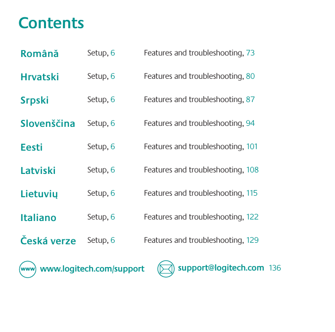 Contents888 TVQQPSU!MPHJUFDIDPNXXXMPHJUFDIDPNTVQQPSU136Română Setup, 6Features and troubleshooting, 73Hrvatski Setup, 6Features and troubleshooting, 80Srpski Setup, 6Features and troubleshooting, 87Slovenščina Setup, 6Features and troubleshooting, 94Eesti Setup, 6Features and troubleshooting, 101Latviski Setup, 6Features and troubleshooting, 108Lietuvių  Setup, 6Features and troubleshooting, 115Italiano Setup, 6Features and troubleshooting, 122Česká verze Setup, 6Features and troubleshooting, 129