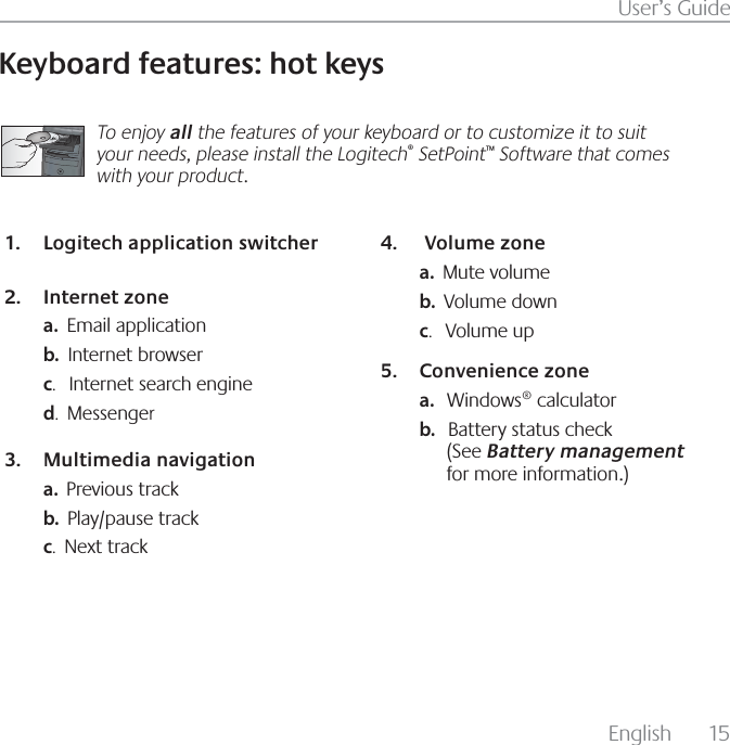 &amp;OHMJTI  6TFSµT(VJEF,FZCPBSEGFBUVSFTIPULFZTTo enjoy all the features of your keyboard or to customize it to suit your needs, please install the Logitech SetPoint Software that comes with your product.-PHJUFDIBQQMJDBUJPOTXJUDIFS*OUFSOFU[POFa.  &amp;NBJMBQQMJDBUJPOb.  *OUFSOFUCSPXTFSc.   *OUFSOFUTFBSDIFOHJOFd.  .FTTFOHFr.VMUJNFEJBOBWJHBUJPOa.  1SFWJPVTUSBDLb.  1MBZQBVTFUSBDLc.  /FYUUSBDL7PMVNF[POFa.  .VUFWPMVNFb.  7PMVNFEPXOc.   7PMVNFVQ$POWFOJFODF[POFa.   8JOEPXTDBMDVMBUPSb.   #BUUFSZTUBUVTDIFDL4FFBattery managementGPSNPSFJOGPSNBUJPO