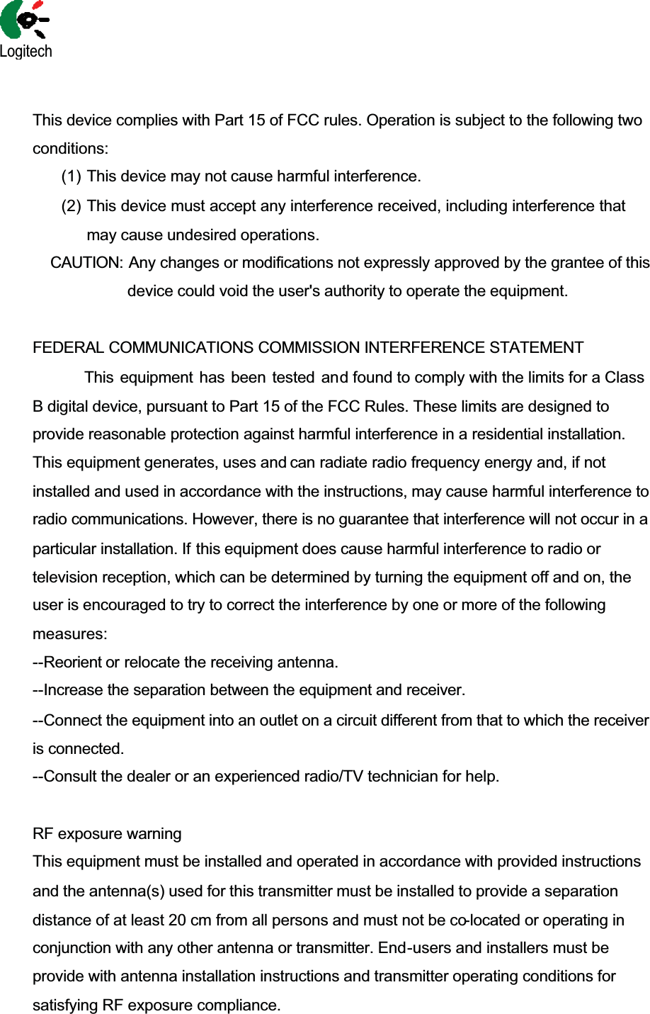  This device complies with Part 15 of FCC rules. Operation is subject to the following two conditions: (1) This device may not cause harmful interference. (2) This device must accept any interference received, including interference that may cause undesired operations. CAUTION: Any changes or modifications not expressly approved by the grantee of this device could void the user&apos;s authority to operate the equipment. FEDERAL COMMUNICATIONS COMMISSION INTERFERENCE STATEMENT           This equipment has been tested and found to comply with the limits for a Class B digital device, pursuant to Part 15 of the FCC Rules. These limits are designed to provide reasonable protection against harmful interference in a residential installation. This equipment generates, uses and can radiate radio frequency energy and, if not installed and used in accordance with the instructions, may cause harmful interference to radio communications. However, there is no guarantee that interference will not occur in a particular installation. If this equipment does cause harmful interference to radio or television reception, which can be determined by turning the equipment off and on, the user is encouraged to try to correct the interference by one or more of the following measures: --Reorient or relocate the receiving antenna. --Increase the separation between the equipment and receiver.  --Connect the equipment into an outlet on a circuit different from that to which the receiver is connected. --Consult the dealer or an experienced radio/TV technician for help.    RF exposure warning This equipment must be installed and operated in accordance with provided instructions and the antenna(s) used for this transmitter must be installed to provide a separation distance of at least 20 cm from all persons and must not be co-located or operating in conjunction with any other antenna or transmitter. End-users and installers must be provide with antenna installation instructions and transmitter operating conditions for satisfying RF exposure compliance.  Logitech