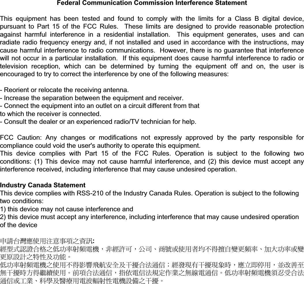 Federal Communication Commission Interference Statement  This equipment has been tested and found to comply with the limits for a Class B digital device, pursuant to Part 15 of the FCC Rules.  These limits are designed to provide reasonable protection against harmful interference in a residential installation.  This equipment generates, uses and can radiate radio frequency energy and, if not installed and used in accordance with the instructions, may cause harmful interference to radio communications.  However, there is no guarantee that interference will not occur in a particular installation.  If this equipment does cause harmful interference to radio or television reception, which can be determined by turning the equipment off and on, the user is encouraged to try to correct the interference by one of the following measures:  - Reorient or relocate the receiving antenna. - Increase the separation between the equipment and receiver. - Connect the equipment into an outlet on a circuit different from that to which the receiver is connected. - Consult the dealer or an experienced radio/TV technician for help.  FCC Caution: Any changes or modifications not expressly approved by the party responsible for compliance could void the user&apos;s authority to operate this equipment. This device complies with Part 15 of the FCC Rules. Operation is subject to the following two conditions: (1) This device may not cause harmful interference, and (2) this device must accept any interference received, including interference that may cause undesired operation.  Industry Canada Statement This device complies with RSS-210 of the Industry Canada Rules. Operation is subject to the following two conditions: 1) this device may not cause interference and 2) this device must accept any interference, including interference that may cause undesired operation of the device  عᓮ؀᨜ᚨࠌشࣹრࠃႈհᇷಛ: ᆖীڤᎁᢞٽ௑հ܅פ෷୴᙮ሽᖲΔॺᆖ๺ױΔֆ׹Ε೸ᇆࢨࠌشृ݁լ൓ᖐ۞᧢ޓ᙮෷ΕףՕפ෷ࢨ᧢ޓ଺๻ૠհ௽ࢤ֗פ౨Ζʳ܅פ෷୴᙮ሽᖲհࠌشլ൓ᐙ᥼ଆ౰ڜ٤֗եឫٽऄຏॾΙᆖ࿇෼ڶեឫ෼ွழΔᚨمܛೖشΔࠀޏ࿳۟ྤեឫழֱ൓ᤉᥛࠌشΖছႈٽऄຏॾΔਐࠉሽॾऄ๵ࡳ܂ᄐհྤᒵሽຏॾΖ܅פ෷୴᙮ሽᖲႊݴ࠹ٽऄຏॾࢨՠᄐΕઝᖂ֗᠔᛭شሽंᘿ୴ࢤሽᖲ๻ໂհեឫΖʳ