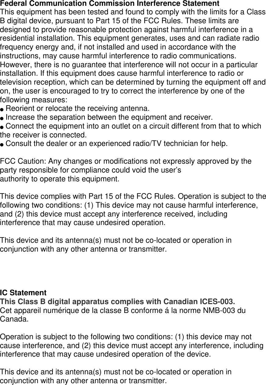 Federal Communication Commission Interference Statement This equipment has been tested and found to comply with the limits for a Class B digital device, pursuant to Part 15 of the FCC Rules. These limits are designed to provide reasonable protection against harmful interference in a residential installation. This equipment generates, uses and can radiate radio frequency energy and, if not installed and used in accordance with the instructions, may cause harmful interference to radio communications. However, there is no guarantee that interference will not occur in a particular installation. If this equipment does cause harmful interference to radio or television reception, which can be determined by turning the equipment off and on, the user is encouraged to try to correct the interference by one of the following measures: ●  Reorient or relocate the receiving antenna. ●  Increase the separation between the equipment and receiver. ●  Connect the equipment into an outlet on a circuit different from that to which the receiver is connected. ●  Consult the dealer or an experienced radio/TV technician for help.  FCC Caution: Any changes or modifications not expressly approved by the party responsible for compliance could void the user’s authority to operate this equipment.  This device complies with Part 15 of the FCC Rules. Operation is subject to the following two conditions: (1) This device may not cause harmful interference, and (2) this device must accept any interference received, including interference that may cause undesired operation.  This device and its antenna(s) must not be co-located or operation in conjunction with any other antenna or transmitter.     IC Statement This Class B digital apparatus complies with Canadian ICES-003. Cet appareil numérique de la classe B conforme á la norme NMB-003 du Canada.  Operation is subject to the following two conditions: (1) this device may not cause interference, and (2) this device must accept any interference, including interference that may cause undesired operation of the device.  This device and its antenna(s) must not be co-located or operation in conjunction with any other antenna or transmitter. 