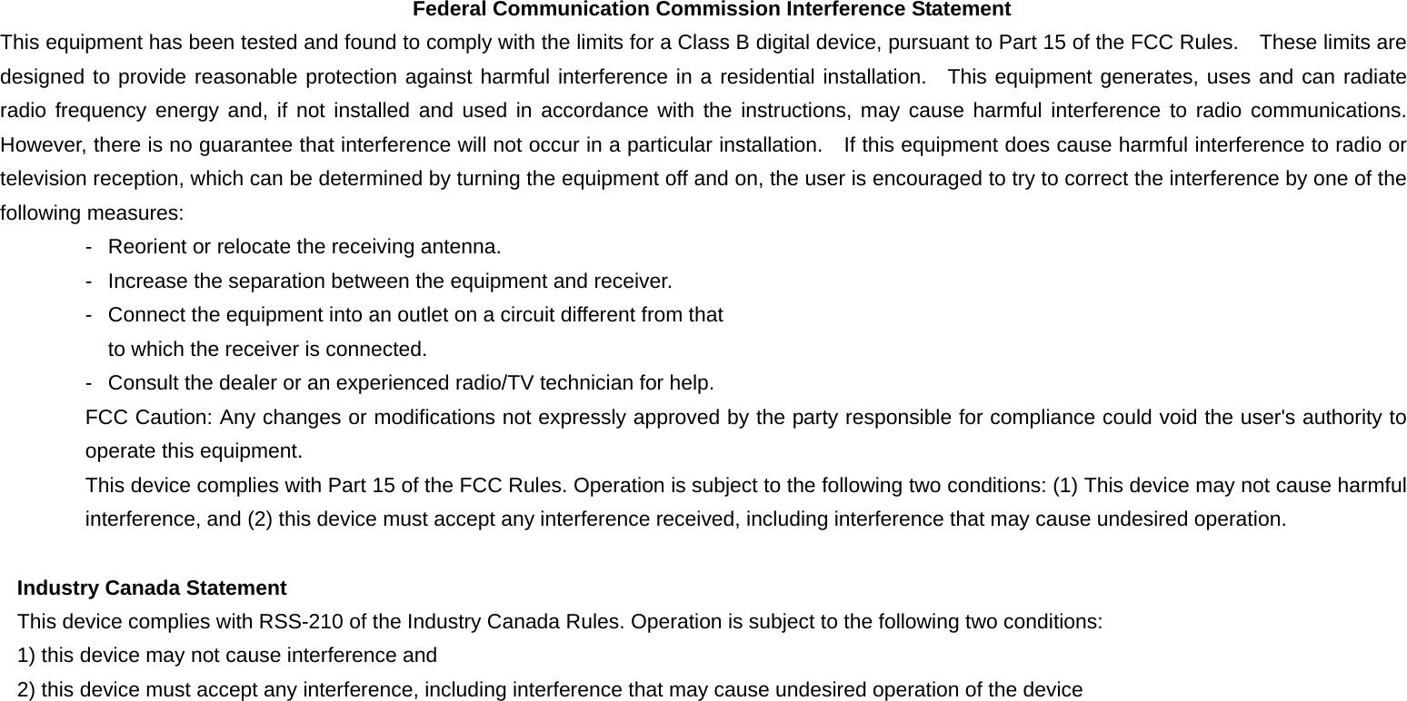 Federal Communication Commission Interference Statement This equipment has been tested and found to comply with the limits for a Class B digital device, pursuant to Part 15 of the FCC Rules.  These limits are designed to provide reasonable protection against harmful interference in a residential installation.  This equipment generates, uses and can radiate radio frequency energy and, if not installed and used in accordance with the instructions, may cause harmful interference to radio communications.  However, there is no guarantee that interference will not occur in a particular installation.    If this equipment does cause harmful interference to radio or television reception, which can be determined by turning the equipment off and on, the user is encouraged to try to correct the interference by one of the following measures: -  Reorient or relocate the receiving antenna. -  Increase the separation between the equipment and receiver. -  Connect the equipment into an outlet on a circuit different from that to which the receiver is connected. -  Consult the dealer or an experienced radio/TV technician for help. FCC Caution: Any changes or modifications not expressly approved by the party responsible for compliance could void the user&apos;s authority to operate this equipment. This device complies with Part 15 of the FCC Rules. Operation is subject to the following two conditions: (1) This device may not cause harmful interference, and (2) this device must accept any interference received, including interference that may cause undesired operation.  Industry Canada Statement This device complies with RSS-210 of the Industry Canada Rules. Operation is subject to the following two conditions: 1) this device may not cause interference and 2) this device must accept any interference, including interference that may cause undesired operation of the device 