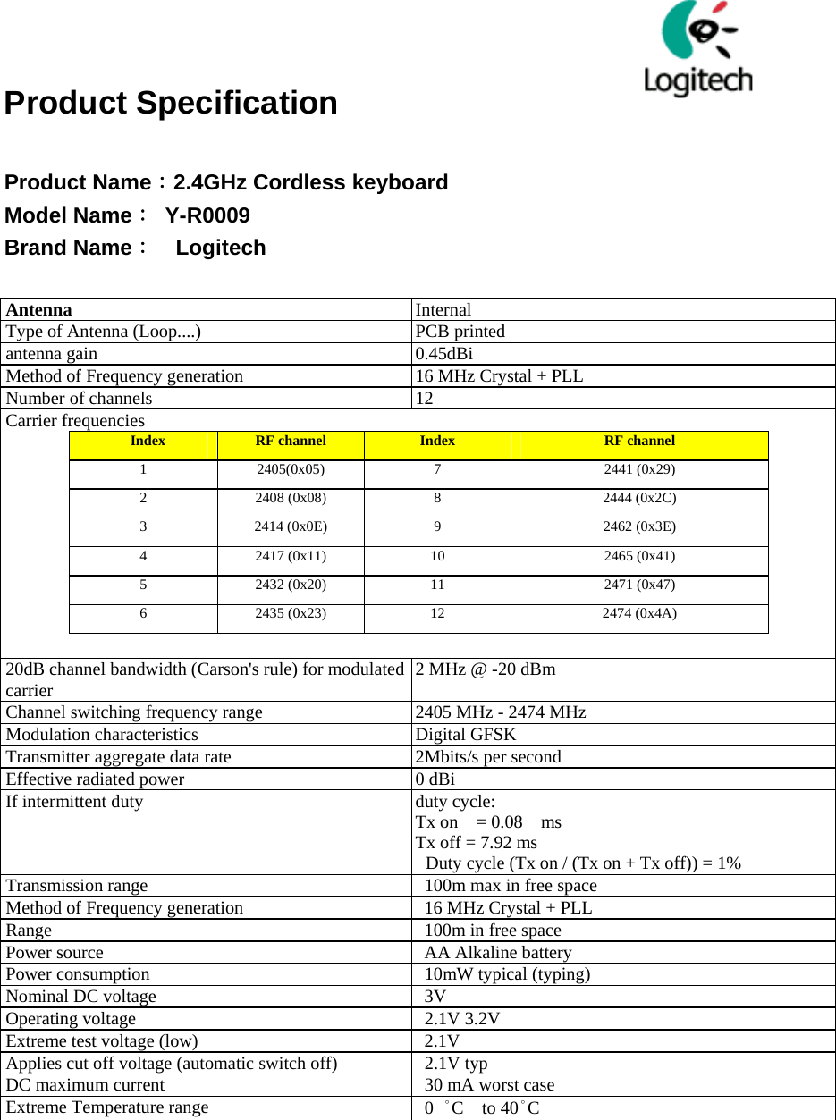  　               Product Specification  Product Name：2.4GHz Cordless keyboard   Model Name： Y-R0009 Brand Name：  Logitech  Antenna  Internal Type of Antenna (Loop....)  PCB printed antenna gain  0.45dBi   Method of Frequency generation  16 MHz Crystal + PLL   Number of channels  12 Carrier frequencies  Index  RF channel  Index  RF channel 1  2405(0x05)  7  2441 (0x29) 2  2408 (0x08)  8  2444 (0x2C) 3  2414 (0x0E)  9  2462 (0x3E) 4  2417 (0x11)  10  2465 (0x41) 5  2432 (0x20)  11  2471 (0x47) 6  2435 (0x23)  12  2474 (0x4A)   20dB channel bandwidth (Carson&apos;s rule) for modulated carrier  2 MHz @ -20 dBm Channel switching frequency range  2405 MHz - 2474 MHz Modulation characteristics    Digital GFSK Transmitter aggregate data rate                2Mbits/s per second   Effective radiated power    0 dBi If intermittent duty  duty cycle:   Tx on    = 0.08    ms Tx off = 7.92 ms Duty cycle (Tx on / (Tx on + Tx off)) = 1% Transmission range    100m max in free space Method of Frequency generation  16 MHz Crystal + PLL   Range  100m in free space Power source    AA Alkaline battery Power consumption    10mW typical (typing)   Nominal DC voltage    3V Operating voltage    2.1V 3.2V Extreme test voltage (low)  2.1V Applies cut off voltage (automatic switch off)    2.1V typ DC maximum current    30 mA worst case Extreme Temperature range   0 °C  to 40°C   