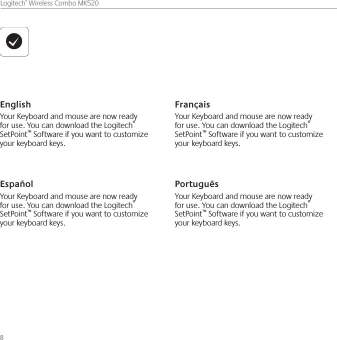 8    Logitech® Wireless Combo MK520English Your Keyboard and mouse are now ready for use. You can download the Logitech® SetPoint™ Software if you want to customize your keyboard keys.Español Your Keyboard and mouse are now ready for use. You can download the Logitech® SetPoint™ Software if you want to customize your keyboard keys.Français Your Keyboard and mouse are now ready for use. You can download the Logitech® SetPoint™ Software if you want to customize your keyboard keys.Português Your Keyboard and mouse are now ready for use. You can download the Logitech® SetPoint™ Software if you want to customize your keyboard keys.